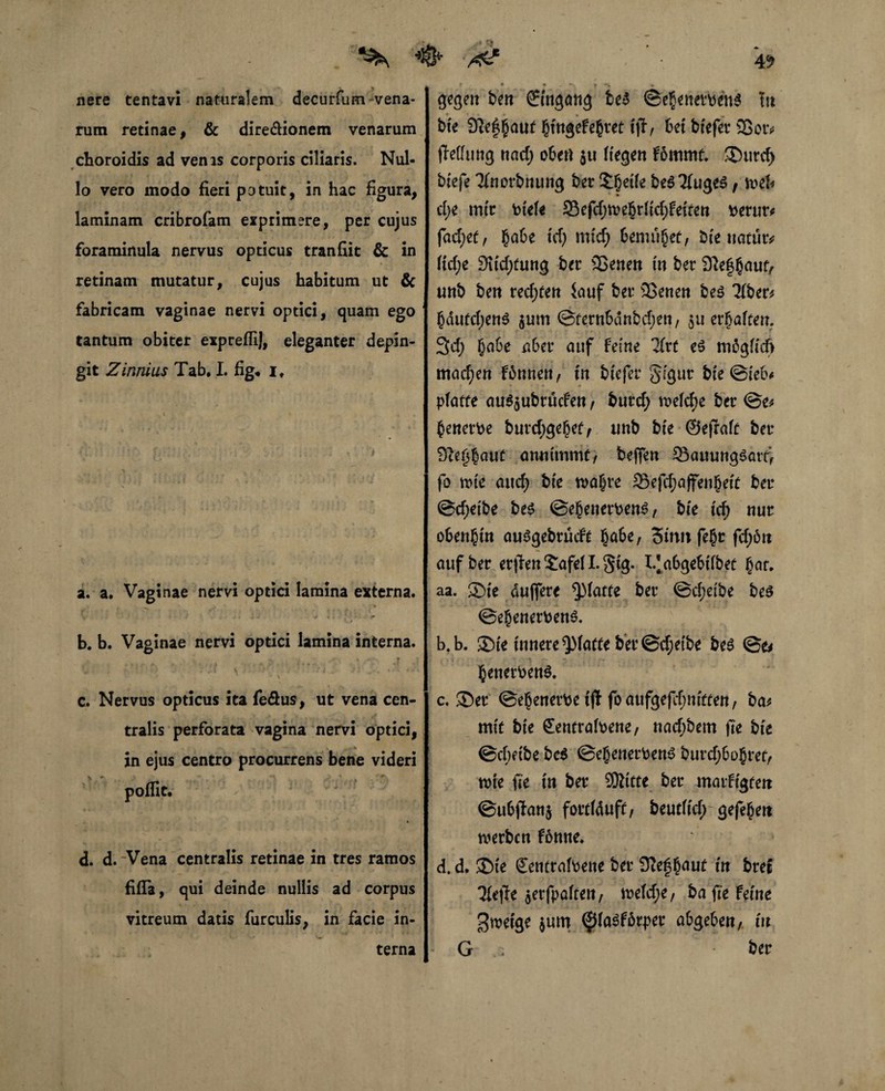 ^ /4? nere tentavi naturalem decurfum-vena¬ rum retinae, & dire&ionem venarum choroidis ad venis corporis ciliaris. Nul¬ lo vero modo fieri potuit, in hac figura, laminam cribrofam exprimere, per cujus foraminula nervus opticus tranfiit & in retinam mutatur, cujus habitum ut & fabricam vaginae nervi optici, quam ego tantum obiter expreflij, eleganter depin¬ git Zinnius Tab, I. fig« i. a. a. Vaginae nervi optici lamina externa. * \ . * * + < v 3- • ► r V f b. b. Vaginae nervi optici lamina interna. •y. ■ % - f * c. Nervus opticus ita fe&us, ut vena cen¬ tralis perforata vagina nervi optici, in ejus centro procurrens bene videri poffit. ^  d. d. Vena centralis retinae in tres ramos fifla, qui deinde nullis ad corpus vitreum datis furculis, in facie in- gegen ben ©tngang fce$ @ebenerpen$ Itt * * — . » bte 9ie^a«t JfrtgeFe^tet ift, M bfefer 25 or* jWltmg nad) oben ju Hegen fommt. $J)urcf> bfefe Tfnorbnung ber Sgetfe be$2(uge$, mh d;e mir Ptele 23efd)tt>ebrfid;feiten perur* facf;cf, §abe id) mtd) 6emubet, bte natura fid;e 95id;tung ber 25enen in ber SXefbaut, unb ben rechten iauf ber 2Senen be$ Tiberi bdufd;en$ $um ©fernSdnbdjen, $u erraffen. 3d; ba6e a6er auf feine *2(rt e$ mögltcft machen Finne«/ in biefer gigur bte ©leb* platte au$$ubrucfen, burd; welche ber ©e* benerpe burd;gebet/ unb bie ©ejralt ber Dte^aut anntmmf, beffen 33auung$att> fo tute aud) bte wahre 33efcf?affen§eft ber ©d;etbe bes ©ebenerpen^/ bte xd) nur oben§tn ausgebrmft §a6e, Sinn fe§r fd;ött auf ber er|len5:afe(Lgtg. I/abgebtfbet bar. aa. ®te duffere glatte ber ©d;etbe be$ ©ebene rpens. b. b. 35ie innere glatte ber ©d;etbe bes ©& benerPenS. c. 35er ©ebenerpe ift foaufgefcfjmften, ba* mit bte Sentralpene, nadjbem fie bie ©djetbe bc$ @ebenerPen$ burd;6ohret, tute fte in ber SRitte ber marftgtett ©ubjfanj fortiduff / beutlid; gefebrn werben fönne. d. d. 35ie SeutralPene ber 9?e£b<*uf in bret 3(e#e aerfpaltett/ n>efd;e, ba fte feine $weige jum (JMaSfirper a&geben, tu G ; •' ber terna