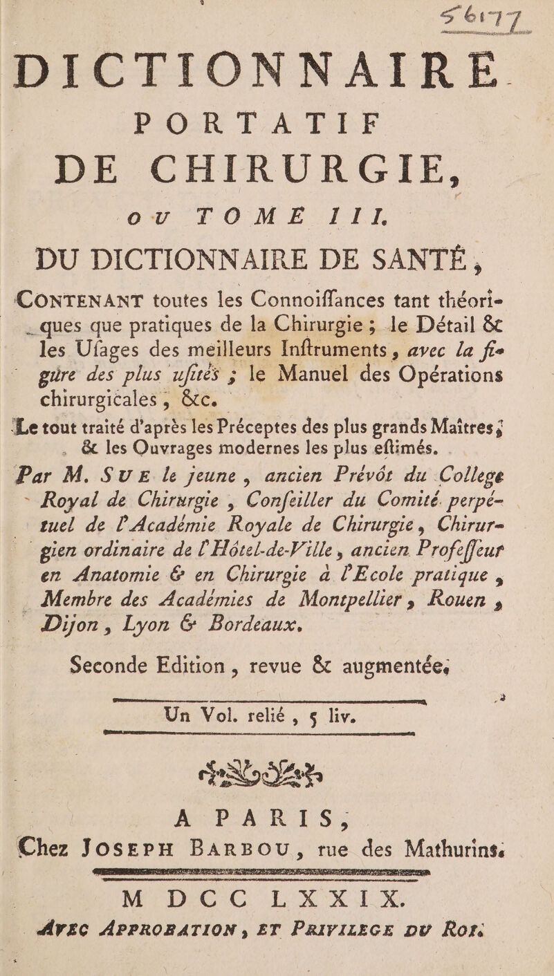 EAU état DICTIONNAIRE PLOR FAURE DE CHIRURGIE, ov TOME TITI DU DICTIONNAIRE DE SANTÉ, CONTENANT toutes les Connoiffances tant théori- ques que pratiques de la Chirurgie ; le Détail &amp; les Ufages des meilleurs Inftruments, avec la fie güre des plus ufirés ; le Manuel des Opérations chirurgicales, &amp;c. Le tout traité d’après les Préceptes des plus grands Maîtres ; . &amp; les Ouvrages modernes les plus eftimés. . Par M. SUE le jeune , ancien Prévôr du College - Royal de Chirurgie | Confeiller du Comité. perpé- suel de l'Académie Royale de Chirurgie, Chirur- _ gien ordinaire de l'Hôtel-de-Ville, ancien Profefjeur en Anatomie &amp; en Chirurgie a l'Ecole pratique , _ Membre des Académies de Montpellier, Rouen , _ Dijon, Lyon &amp; Bordeaux. : Seconde Edition , revue &amp;t augmentée, Un Vol. relié, $ liv. ai NT AGwPARIS,; Chez Josepx BARBOU, rue des Mathurins 11: ANR D CA 67 COS 6. RD AN 0, 22 AVEC APPROBATION , ET PRIVIZEGE pv Ron.