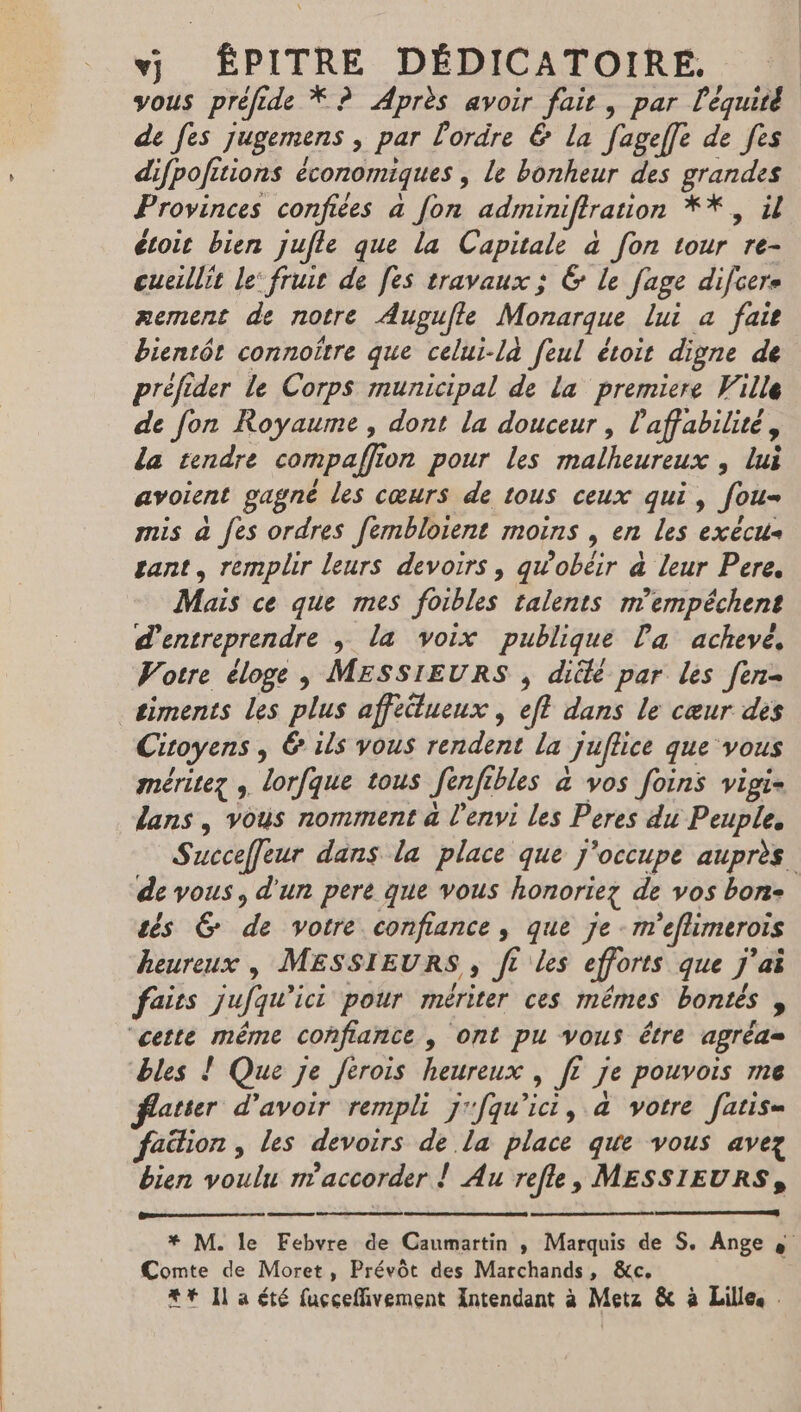vj ÉPITRE DÉDICATOIRE., vous préfide * ? Après avoir fair, par l'équité de fes jugemens , par l'ordre &amp; la fageff[e de fes difpofitions économiques , le bonheur des grandes Provinces confiées a Jon adminiftration *Y, il étoit bien jufle que la Capitale à fon tour re- cueillit le’ fruit de [es travaux ; 6 le fage difcere zement de notre Augufle Monarque lui a fait bientôt connoître que celui-là feul étoit digne de préfider le Corps municipal de la premiere Ville de fon Royaume , dont la douceur , l'affabilité, da tendre compaffion pour les malheureux , lui avoient gagne les cœurs de tous ceux qui, fou mis à fes ordres fembloient moins , en les exécus gant, remplir leurs devoirs, qw’obéir à leur Pere. Mais ce que mes foibles talents m'empéchent d'entreprendre ; la voix publique Pa achevé, Votre éloge, MESSIEURS , diélé par les fen- _siments les plus affeüueux , eff dans le cœur des Citoyens , &amp; ils yous rendent la juffice que vous méritez , lorfque tous Jenfibles à vos foins vigie lans , vous nomment à l'envi les Peres du Peuple, Succeffeur dans la place que j'occupe auprès de vous, d'un pere que vous honoriez de vos bon- tés G de votre confiance, que je m'eflimeroïs heureux , MESSIEURS, ft les efforts que j'ai faits jufqu’ici pour mériter ces mêmes bontés , “cette même confiance | ont pu vous être agrèa= bles ! Que je Jerois heureux , [? je pouvois me flater d’avoir rempli j'fqu'ici, à votre fatis= faütion , les devoirs de la place que vous avez bien voulu n'accorder ! Au refle, MESSIEURS, * M. le Febvre de Caumartin ; Marquis de S. Ange à Comte de Moret, Prévôt des Marchands, &amp;c. #* Il a été fuççeffivement Antendant à Metz &amp; à Lillee :