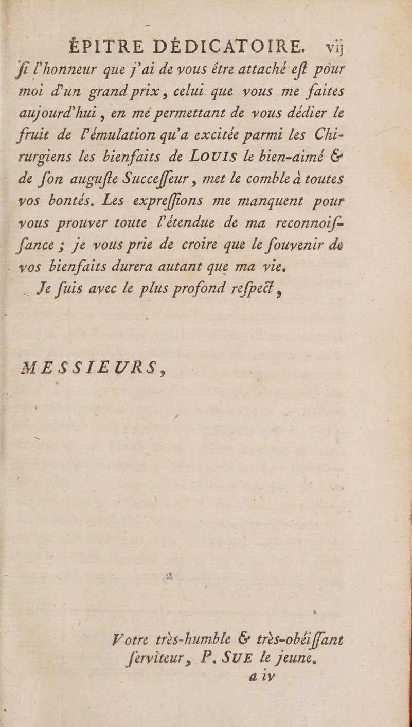 ÉPITRE DÉDICATOIRE. vi JE l'honneur que j'ai de vous être attaché ef? pour moi d’un grand prix, celui que vous me faites aujourd’hui , en me permettant de vous dédier le fruit de lémulation qu'a excitée parmi les Chi- rurgiens les bienfaits de LOUIS Le bien-aimé &amp; de fon augufle Succeffeur , met le comble a toutes yos bontés, Les expreffions me manquent pour vous prouver toute l'étendue de ma reconnoif- fance ; je vous prie de croire que le fouvenir de . yos bienfaits durera autant que ma vie. _ Je fuis avec le plus profond refpeit, MESSIEURS, } Votre très-humble &amp; très-obëffant ferviteur, P, SUE le jeune. a iy