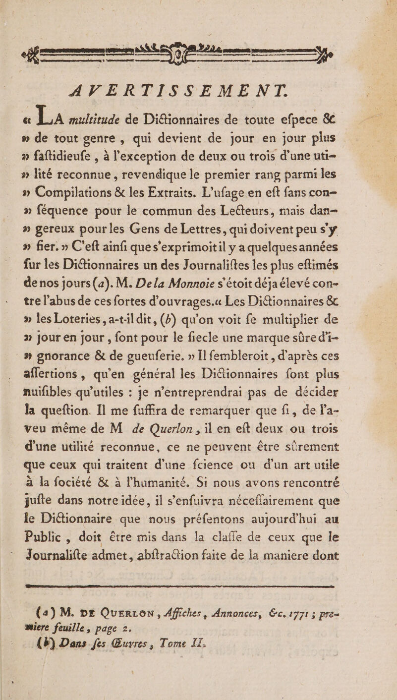 L—— AVERTISSEMENT. « La multitude de Didtionnaires de toute efpece 8 # de tout genre , qui devient de jour en jour plus » faftidieufe , à l'exception de deux ou trois d’une uti= » lité reconnue , revendique le premier rang parmi les » Compilations &amp; les Extraits. L’ufage en eft fans con féquence pour le commun des Leéteurs, mais dan- » gereux pour les Gens de Lettres, qui doivent peu s'y » fier. » C'eft ainfi que s’exprimoitil y a quelquesannées fur les Di@tionnaires un des Journaliftes les plus eftimés de nos jours(a). M. De la Monnoie s'étoit déjaélevé con- tre l'abus de ces fortes d’ouvrages.« Les Diétionnaires &amp; » les Loteries ,a-tildit, (b) qu’on voit fe multiplier de &gt; jour en jour , font pour le fiecle une marque sûre d'i- » gnorance &amp; de gueuferie. » Il fembleroit , d’après ces aflertions, qu’en général les Diâionnaires font plus nuifibles qu’utiles : je n’entreprendrai pas de décider la queftion. Il me fuffira de remarquer que fi, de la- veu même de M de Querlon, il en eît deux ou trois d’une utilité reconnue, ce ne peuvent être sûrement que ceux qui traitent d'une fcience ou d’un art utile à la fociété &amp; à l'humanité. Si nous avons rencontré juite dans notre idée, il s’enfuivra néceflairement que le Dictionnaire que nous préfentons aujourd'hui au Public, doit être mis dans la claffe de ceux que le Journalifte admet, abftrattion faite de la maniere dont (3) M. DE Querron, Affiches, Annonces, rc, 1771 3 pre= miere feuille, page 2. (#) Dans fes Œuvres, Tome IL.