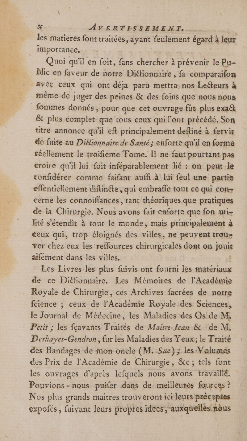 les matieres font traitées, ayañt feulement us à leur importance. Quoi qu'il en foit, 2 chercher à prévenir le Pu- blic en faveur de notre Diétionnaire , fa comparaïfon avec céux qui ont déja paru mettra nos Leéteurs à même de juger des peines &amp; des foins que nous nous fommes donnés , pour que cet ouvrage fût plus exa&amp; &amp; plus complet que tous ceux qui l'ont précédé. Son titre annonce qu'il eft principalement deftiné à fervir de fuite au Diéionnaire de Santé; enforte qu'il en forme réellement le troifieme Tome. Il ne faut pourtant pas croire qu'il lui foit inféparablement lié : on peut le confidérer comme faifant aufh à lui feul une partie eflentiellement diftinfte , qui embraffe tout ce qui con cerne les connoïfflancés, tant théoriques que pratiques de Ja CRnES. Nous avons fait enforte que fon uti- lité s'étendit à tout le monde, mais principalement à ceux qui, trop éloignés des villes, ne peuvent trou- ver chez eux les reflources sud ae dont on joué aifément dans les villes. Les Livres les plus fuivis ont fourni les matériaux de ce Diffionnaire. Les Mémoires de l'Académie Royale de Chirurgie, ces Archives facrées de notre fcience ; ceux de l'Académie Royale des Sciences, Je Journal de Médecine, les Maladies des Os de M. Petit ; les fçavants Traités de Maitre-Jean &amp; ‘de M. Deshayes-Gendron, fur les Maladies des Yeux; le Fraité des Bandages de mon oncle (M. Sue}; les Volumes des Prix de l’Académie de Chirurgie, &amp;c; tels font les ouvrages d’après lefquels nous avons travaillé. Pouvions - nous puifer dans de meilleures fources ? Nos plus grands maitres trouveront ici leurs préceptes expofés, fuivant leurs propres idees, auxquellès nèus