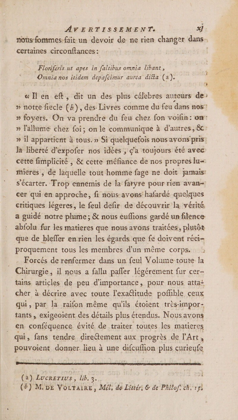 noûs fommes-fait un devoir de ne rien changer dans. certaines circonftances : | JL Floriferis ut apes in faltibus omnia libant, Ornnia nos itidem depafcimur aurea diëta (a). « Hen-eft, dit un des plus célebres auteurs de: » notre fiecle (h), des: Livres comme du feu dans nos » foyers. On va prendre du feu chez fon voifin: on: » l'allume chez foi; on le communique à d’autres, &amp;c: » il appartient à tous. » Si quelquefois nous avons pris. la liberté d’expofer nos idées , ç’a toujours été avec cette fimplicité , &amp; cette méfiance de nos propres lu= mieres , de laquelle tout homme fage ne doit jamais: s’écarter. Trop ennémis de la fatyre pour rien avan cer qui en approche, fi nous avons hafardé quelques critiques légeres, le feul defir de découvrir la vérité, a guidé notre plume; &amp; nous euflions gardé un filence abfolu fur les matieres que nous avons traitées, plutôt que de bleffer enrien les égards que fe doivent réci- proquement tous les membres d’un même corps. : Forcés de renfermer dans un feul Volume toute la Chirurgie, il nous a fallu pañler légérément fur cer- tains. articles de peu d'importance, pour nous atta cher à décrire avec toute l’exa@itude poffñble ceux qui, par Ja raifon même qu'ils étoient très-impor- tants, exigeoient, des détails plus étendus. Nous avons en conféquence évité de traiter toutes les matieres qui, fans tendre directement aux progrès de l'Art, pouvoient donner lieu à une difcufion plus curieufe IGuawres À : Fy $ lee ’ js +2 (a) LUCRETIUS . Le. h. (6) MDE Vorraire, Mél, de Littér: € de Philof. ch, Le