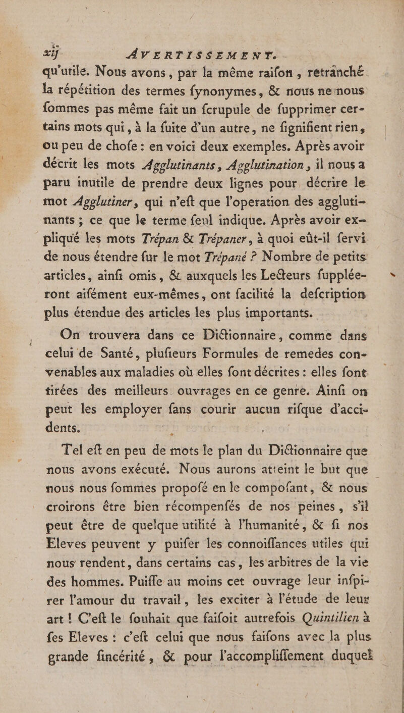 qu'utile. Nous avons, par la même raifon , rétranche la répétition des termes fynonymes, &amp; nous nernous fommes pas même fait un fcrupule de fupprimer cer- tains mots qui, à la fuite d’un autre, ne fignifientrien, ou peu de chofe : en voici deux exemples. Après avoir décrit les mots Agglutinants, Agglutination, il nous a paru inutile de prendre deux lignes pour décrire le mot Agplutiner, qui n’eft que l'operation des aggluti- nants ; ce que le terme feul indique. Après avoir ex- pliqué les mots Trépan &amp; Trépaner, à quoi eùt-il fervi de nous étendre fur le mot Trépané ? Nombre de petits articles, ainft omis, 8 auxquels les Le@teurs fupplée- ront aifément eux-mêmes, ont facilité la defcription plus étendue des articles les plus importants. On trouvera dans ce Di@ionnaire, comme dans celui de Santé, plufieurs Formules de remedes con- venables aux maladies où elles font décrites : elles font tirées des meilleurs. ouvrages en ce genre. Ainfi on peut les employer fans courir aucun rifque d’acci- dents. Tel eft en peu de mots le plan du Diétionnaire que nous avons exécuté. Nous aurons atteint le but que nous nous fommes propofé en le compofant, &amp; nous croirons être bien récompenfés de nos peines, s’il peut être de quelque utilité à l'humanité, &amp; fi nos Eleves peuvent y puifer les connoïffances utiles qui nous rendent, dans certains cas, les arbitres de la vie des hommes. Puifle au moins cet ouvrage leur infpi- rer l'amour du travail, les exciter à l'étude de leur art ! C’eft le fouhait que faifoit autrefois Quintilien à fes Eleves : c’eft celui que nous faifons avec la plus grande fincérité, &amp; pour l’accompliflement duquel