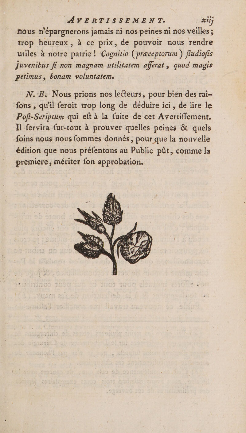 r eex nous n’épargnerons jamais ni nos peines ni nos veilles; trop heureux, à ce prix, de pouvoir nous rendre utiles à notre patrie! Cognitio ( præceptorum ) fludiofrs Juvenibus fi non magnam utilitatem afferat , quod magis petimus, bonam voluntatem. N.B. Nous prions nos leéteurs, pour bien des rai- fons , qu'il feroit trop long de déduire ici, de lire le Poft-Seriptum qui eft à la fuite de cet Avertiffement. Il fervira fur-tout à prouver quelles peines &amp; quels foins nous nous fommes donnés, pour que la nouvelle édition que nous préfentons au Public pût, comme la premiere, mériter fon approbation.