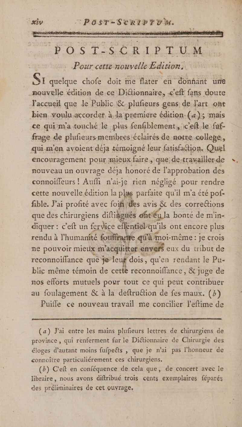 DERÉTR NE RENTE LOS DS RL TU Pour cetie nouvelle Edition, Si quelque chofe doit me flater en “donnant une nouvelle édition de ce Didtionnaire, -e’eft fans doute Vaccueïl que le Public &amp;.plufieurs gens: de Part ont bien voulu accordet. à. da premiere édition. (4); ‘mais ce qui m'a touché le plus fenfblement, ic’eft.le fuf- frage de plufieurs membres éclairés de notre collepe,, quism'en avoient déja témoigné leur fatisfaétion. Quel encouragement pour mieux faire, que: de-travailler.de nouveau un ouvrage déja honoré de l'approbation des connoïffeurs ! Aufli n’ai-je rien négligé pour rendre cette nouvelle édition la plus parfaite qu'il m'a été pof- fible. Fai profité avec foif /€ es avis &amp; des corrections que des chirurgiens difigués oftéi la bonte de m'in- diquer : c’eft un fervice elfentidl-qu'ils ont encore plus rendu à l'humanité foiffranife q{@fà moi-même : je crois ne pouvoir mietix m'acquitter envers eux du tribut de reconnoiflance que je leuf dois, qu'en rendant le Pu- blic même témoin de cettè reconnoiffance, &amp; juge de nos efforts mutuels pour tout ce qui peut contribuer au foulagement &amp; à la deftruétion de fes maux. (4) Puifle ce nouveau travail me concilier leftime de (a) J'ai entre les mains plufeurs lettres de chirurgiens de province , qui renferment fur le Di@ionnaire de Chirurgie des éloges d'autant moins fufpeëts , que je n'ai pas l'honneur de connoître particuliérement ces chirurgiens. (b) C'eft en conféquence de cela que, de concert avec le libraire, nous avons diftribué trois cents exemplaires féparés des préliminaires de cet ouvrage,