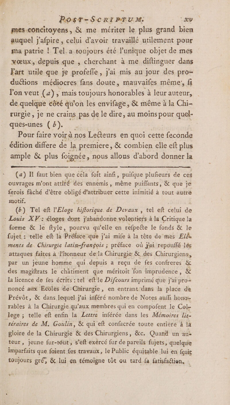 hoste Sert mm - 1e mes. concitoyens, &amp; me mériter le plus grand bien auquel j'afpire , celui d’avoit travaillé utilement pour ma patrie ! Tel. a toujours été l’unique objet de mes vœux, depuis que , cherchant à me difinguer dans Part utile que je profefle, j'ai mis au jour des pro&lt; dudtions médiocres fans doute, mauvaifes même! fi l’on veut (4) , mais toujours honorables à leur auteur, de quelque côté qu'on les envifage, &amp; même à la Chi- rurgie, je ne crains pas de le dire, au moins pour quel- Pour faire voir à nos Leéteurs en quoi cette feconde _ édition differe de la premiere, &amp; combien elle eft plus ample &amp; plus foignée, nous allons d’abord donner la (a) Il faut bien que cela foit ainfi, puifque pluñeurs de ces ouvrages m'ont attiré des énnemis, même puiflants, &amp; que je ferois fâché d’être obligé d'attribuer cette inimitié à tout autre motif. * {b) Tel eft l'Eloge hors de Devaux , tel eft celui de : Louis XV: éloges dont j'abandonne niet à la Critique la forme &amp; le ftyle, pourvu qu’elle en refpeête le fonds &amp; le fujet : telle eft la Préface que j'ai mife à la tête de mes El. ments de. Chirurgie latin-frangois ; préface. où Fai repouflé lés ” attaques faites à l'honneur de la Chirurgie &amp; des Chirurgiens, par un jeune homme qui.depuis a reçu de fes confreres &amp; des magiftrats le châtiment que méritoit fon imprudence, &amp; ‘la licence de fes écrits : tel eft le Difcours imprimé que j'ai pro+ noncé aux Ecoles de:Chirurgie, en entrant dans la place de Prévôt, &amp; dans lequel j'ai inféré nombre de Notes aufli hono- rables à la Chirurgie qu'aux membres qui en compofent le Col- Jege ; ; telle eft enfin la Lestre inférée dans les Mémoires lir- téraires de M. Goulin, &amp; qui eft confacrée toute entiere à 14 gloire de la Chirurgie &amp; des Chirurgiens, &amp;c. Quand un aus teur, Jeune fur-tôut, s’eft exércé fur de pareils fujets, quelque imparfaits que foient fes travaux, le Public équitable lui en fçait toujours gré, &amp; lui en témoigne tôt ou tard fa fatisfadtion, | * \