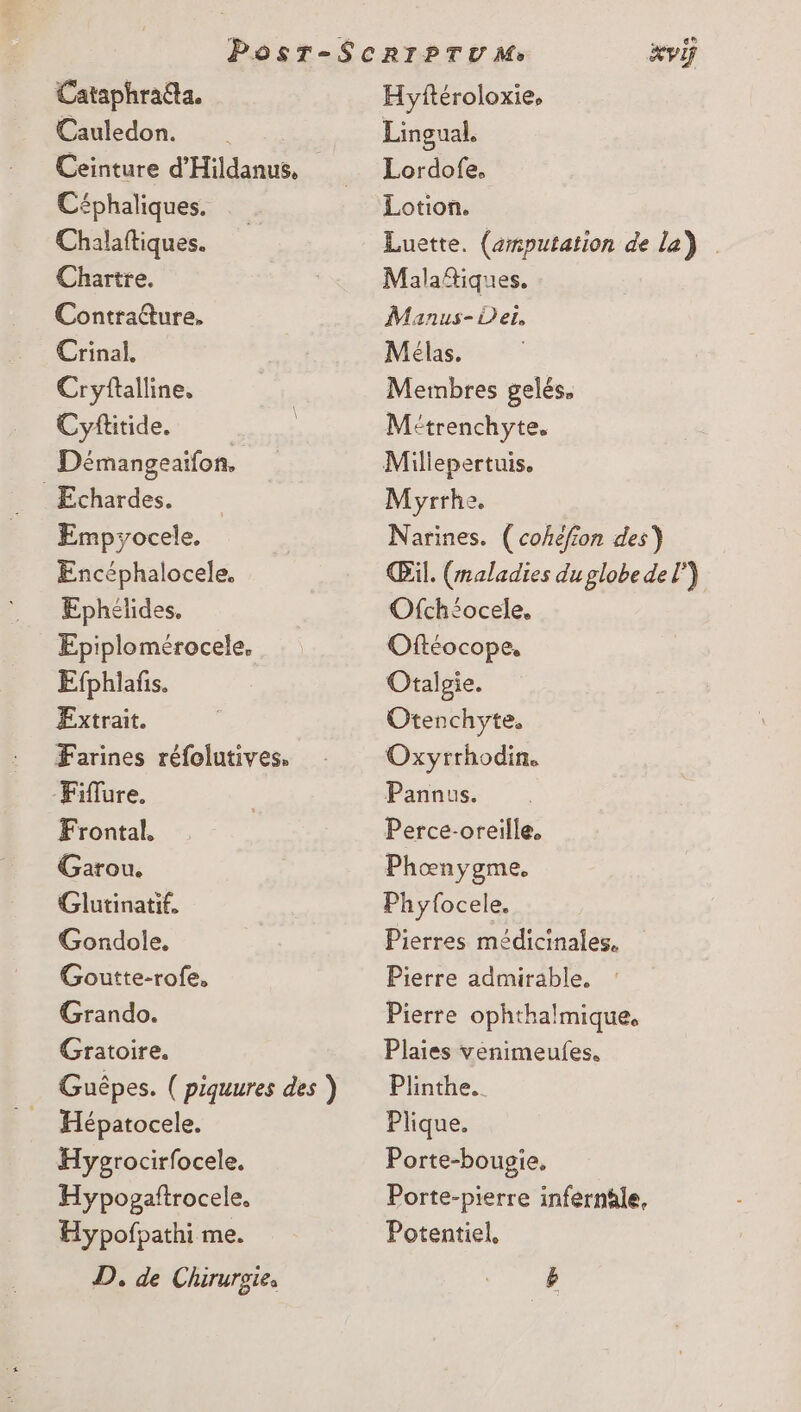 Cataphraéta. Cauledon. Céphaliques. Chalaftiques. Chartre. Contratture, Crinal. Cryftalline, Cyftitide. Démangeaifon. Echardes. Empyocele. Encéphalocele. Ephélides. Epiplomérocele, Efphlafis. Extrait. Farines réfolutives. Fiflure. Frontal. Garou. Glutinatif. Gondole. Goutte-rofe, Grando. Gratoire. Hépatocele. Hygrocirfocele. Hypogaftrocele. Hypofpathi me. D, de Chirursie, es Hyftéroloxie, Lingual, Lordofe. Lotion. Luette. (aputation de la) Malañtiques. Manus- der, Mélas. Membres gelés. M'trenchyte. Millepertuis. Myrrhe. Narines. (cohéfion des) Œil. (maladies du globe del”) Ofchéocele. Oftéocope, Otalgie. Otenchyte. Oxyrrhodin. Panaus. Perce-oreille. Phœnygme. Phy{ocele. Pierres médicinales. Pierre admirable. Pierre ophthalmique, Plaies venimeufes. Plinthe.. Plique. Porte-bougie. Porte-pierre infernâle, Potentiel,