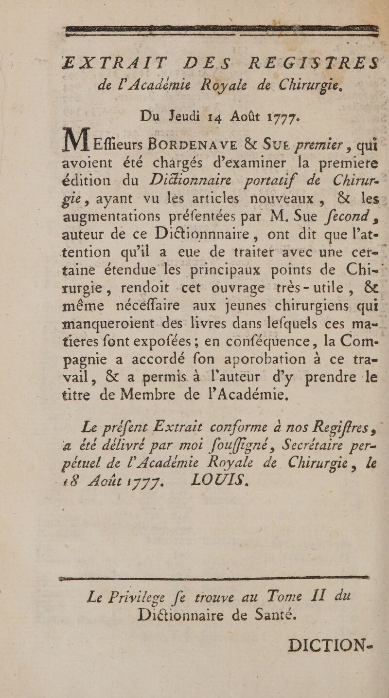 EXTRAIT DES REGISTRES | de l’Académie Royale de Chirurgie. Du Jeudi 14 Août 1777. M erieurs BoRDENAVE &amp; SUE premier , qui avoient été chargés d’examiner la premiere édition du Dicfionnaire portanf de Chirur-' ge, ayant vu lés articles nouveaux, &amp; les augmentations préfentées par M. Sue /écond , auteur de ce Dictionnnaire , ont dit que l’at- tention qu'il a eue de traiter avec une cer- taine étendue les principaux points de Chi- rurgie , rendoit cet ouvrage très-utile, &amp;e. même nécéflaire aux jeunes chirurgiens qui. manqueroient des livres dans lefquels ces ma- tieres font expofées ; en conféquence, la Com- pagnie a accordé fon aporobation à ce tra- vail, &amp; a permis à l’auteur d'y prendre le titre de Membre de l’Académie. Le préfens Extrait conforme à a ñn0S Regiffres, : a été délivré par moi fouffigné, Secrétaire per- pêtuel de l’Acadèmie Fine de Chirurgie, le 48 Août1777. LOUIS. Le Privilege Je trouve au Tome II du Diétionnaire de Santé. DICTION-