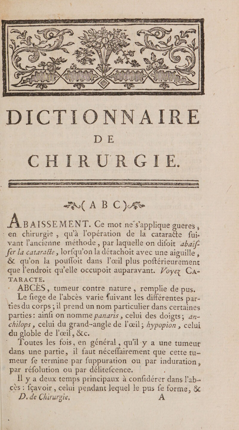 DE CHIRURGIE. FR À BC)AS À Baisse MENT. Ce mot ne'sapplique gueres , : en chirurgie , qu'à l'opération de la cataraéte fui: vant l’ancienne méthode, par laquelle on difoit abaif- fer La cataratte , lorfqu'on la détachoit avec une aiguille , &amp; qu'on la poufloit dans l’œil plus poftérieurement que l'endroit qu'elle occupoit auparavant. Woyez Ca- TARACTE. ABCÈS, tumeur contre nature, remplie de pus. Le fiege de l’abcès varie fuivant les différentes par- tes du corps ; il prend un nom particulier dans certaines parties: ainfi on nomme panaris , celui des doigts; an- chilops, celui du grand-angle de l'œil; 4ypopion , celui du globle de l'œil, &amp;c. Toutes les fois, en général, qu'il y a une tumeut dans une partie, il faut néceflairement que cette tu- meur fe termine par fuppuration ou par induration, par réfolution ou par délitefcence. Îl y a deux temps principaux à confidérer dans lab cès : fçavoir , celui pendant lequel le pus fe forme, &amp; D. de Chirurgie,