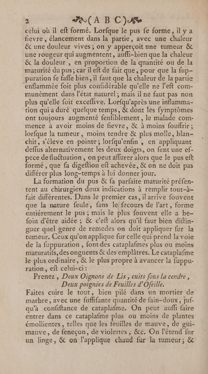 fievre , élancement dans la partie, avec une chaleur êt une douleur vives ; on y apperçoitune tumeur &amp; une rougeur qui augmentent, aufhi-bien que la chaleur &amp; la douleur , en proportion de la quantité ou de la maturité du pus; car il eft de fait que, pour que la fup- puration fe fafle bien, il faut que la chaleur de la partie enflammée foit plus confidérable qu’elle ne left com- munément dans l’état naturel ; mais il ne faut pas non plus qu’elle foit exceflive. Lorfqu’après une inflamma- tion qui a duré quelque temps, &amp; dont les fymptômes ont toujours augmenté fenfiblement , le malade com- mence à avoir moins dé fievre, &amp; à moins fouffrir; lorfque la tumeur, moins tendre &amp; plus molle, blan- chit, s’éleve en pointe; lorfqu'enfin , en appliquant deflus alternativement les deux doigts, on fent une ef- pece defluétuation, on peut aflurer alors que le pus eft formé , que fa digeflion eft achevée, &amp; on ne doit pas différer plus long-temps à lui donner jour. La formation du pus &amp; fa parfaite maturité préfen- tent au chirurgien deux indications à remplir tout-à- fait différentes. Dans lé premier cas, il arrive fouvent que la nature feule, fans lei fecours de l’art, forme entiérement le pus ; mais le plus fouvent elle a be- foin d’être aidée ; &amp; c’eft alors qu'il faut bien diftin- guer quel genre de remedes on doit appliquer fur la tumeur. Ceux qu'on applique fur celle qui prend la voie de la fuppuration , font-des cataplafmes plus ou moins maturatifs, des onguents &amp; des emplâtres. Le cataplafme le plus ordinaire, &amp; le plus propre à avancer la fuppu- ration, eft celui-ci: | Prenez, Deux Oignons de Lis, cuits fous la cendre, Deux poignées de Feuilles d'Ofeille. Faites cuire le tout, bien pilé dans un mortier de marbre , avec une fufhifante quantité de fain-doux, juf- qu'à confiftance de cataplafme. On peut auf faire entrer dans ce cataplafme plus où moins de plantes émollientes , telles que les feuilles de mauve, de gui- mauve, de fenecon, de violettes , &amp;c. On l’étend fur un linge, &amp; on lapplique chaud fur la tumeur; &amp;