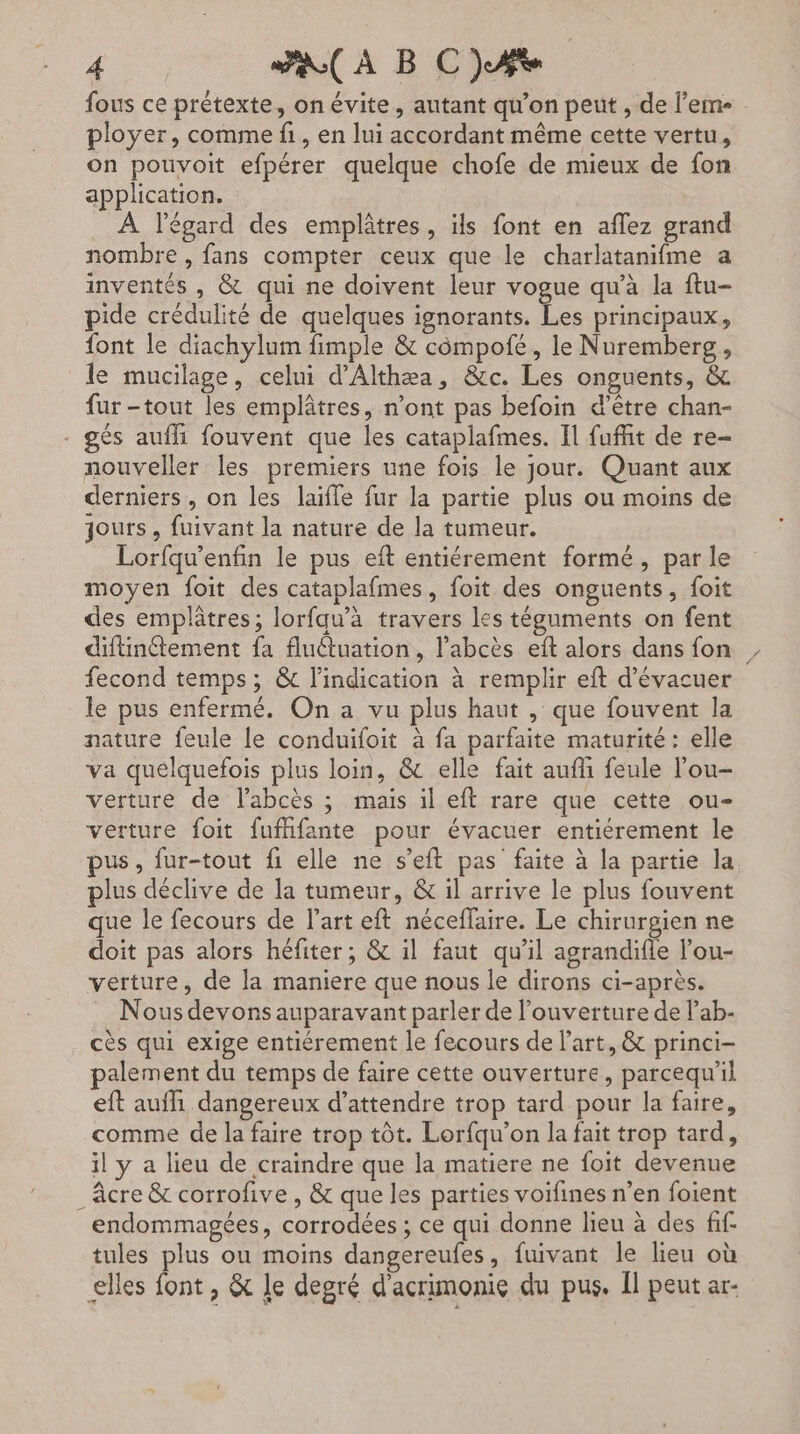 P'HENE Fa A B CAS fous ce prétexte, on évite, autant qu’on peut , de l’em- ployer, comme fi, en lui accordant même cette vertu, on pouvoit efpérer quelque chofe de mieux de fon application. À l'égard des emplâtres, ils font en aflez grand nombre, fans compter ceux que le charlatanifme a inventés , &amp; qui ne doivent leur vogue qu’à la ftu- pide crédulité de quelques ignorants. Les principaux, font le diachylum fimple &amp; compofé, le Nuremberg, le mucilage, celui d'Althæa, &amp;c. Les onguents, &amp; fur -tout les emplâtres, n’ont pas befoin «d’être chan- - gés aufhi fouvent que les cataplafmes. Il fuit de re- nouveller les premiers une fois le jour. Quant aux derniers , on les laifle fur la partie plus ou moins de jours, fuivant la nature de la tumeur. Lorfqu’enfin le pus eïft entiérement formé, par le moyen foit des cataplafmes, foit des onguents, foit des emplâtres; lorfqu’a travers les téguments on fent difinétement fa fluétuation, l’abcès eft alors dans fon fecond temps; &amp; l'indication à remplir eft d’évacuer le pus enfermé. On a vu plus haut , que fouvent la nature feule le conduifoit à fa parfaite maturité : elle va quelquefois plus loin, &amp; elle fait aufñ feule lou- verture de l’abcès ; mais il eft rare que cette ou- verture foit fufifante pour évacuer entiérement le pus, fur-tout {1 elle ne s’eft pas faite à la partie la plus déclive de la tumeur, &amp; il arrive le plus fouvent que le fecours de l'art eft néceflaire. Le chirurgien ne doit pas alors héfiter; &amp; il faut qu’il agrandifle l’ou- verture, de la maniere que nous le dirons ci-après. Nous devons auparavant parler de l'ouverture de l’ab- cès qui exige entiérement le fecours de Part, &amp; princi- palement du temps de faire cette ouverture, parcequ'il eft auf dangereux d'attendre trop tard pour la faire, comme de la faire trop tôt. Lorfqu’on la fait trop tard, il y a lieu de craindre que la matiere ne foit devenue _Acre &amp; corrofive , &amp; que les parties voifines n’en foient endommagées, corrodées ; ce qui donne lieu à des ff tules plus ou moins dangereufes, fuivant le lieu où elles font , &amp; le degré d'acrimonie du pus. Il peut ar-