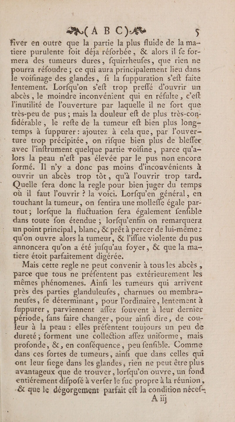 ( À B C)AùU $ fiver en outre que la partie la plus fluide de la ma- tiere purulente foit déja réforbée, &amp; alors il fe for- mera des tumeurs dures, fquirrheufes, que rien ne pourra réfoudre ; ce qui aura principalement lieu dans le voifinage des glandes, fi la fuppuration s’eft faite lentement. Lorfqu'on seit trop preflé d'ouvrir un abcès , le moindre inconvénient qui en réfulte, c’eft linutilité de l'ouverture par laquelle il ne fort que très-peu de pus ; mais la douleur eft de plus très-con- fidérable , le refte de la tumeur eft bien plus long- temps à fuppurer: ajoutez à cela que, par l’ouver- ture trop précipitée, on rifque bien plus de bleffer avec l’inftrument quelque partie voifine, parce qu’a- lors la peau n’eft pas élevée par le pus non encore formé. Il ny a donc pas moins d’inconvénients à ouvrir un abcès trop tôt, qu'à l'ouvrir trop tard. Quelle fera donc la regle pour bien juger du temps où il faut louvrir ? la voici. Lorfqu’en général, en touchant la tumeur, on fentira une molleffe égale par- tout; lorfque la fluétuation fera également fenfible dans toute fon étendue ; lorfqu’enfin on remarquera un point principal, blanc, &amp; prêt à percer de lui-même: qu'on ouvre alors la tumeur, &amp; l’iflue violente du pus annoncera qu'on a été jufqu’au foyer, &amp; que la ma- tiere étoit parfaitement digérée. Mais cette regle ne peut convenir à tous les abcès, parce que tous ne préfentent pas extérieurement Îles mêmes phénomenes. Ainfi les tumeurs qui arrivent près des parties glanduleufes, charnues ou membra- neufes, fe déterminant, pour l'ordinaire, lentement à fuppurer , parviennent aflez fouvent à leur dernier période, fans faire changer, pour ainfi dire, de cou- leur à la peau : elles préfentent toujours un peu de dureté ; forment une colleétion aflez uniforme, mais profonde, &amp;, en conféquence, peu fenfible. Comme dans ces fortes de tumeurs, ainfi que dans celles qui ont leur fiege dans les glandes, rien ne peut être plus avantageux que de trouver, lorfqu'on ouvre, un fond entiérement difpofé à verfer le fuc propre à la réunion, -&amp;t que le dégorgement parfait eft la PV nécef= ii}