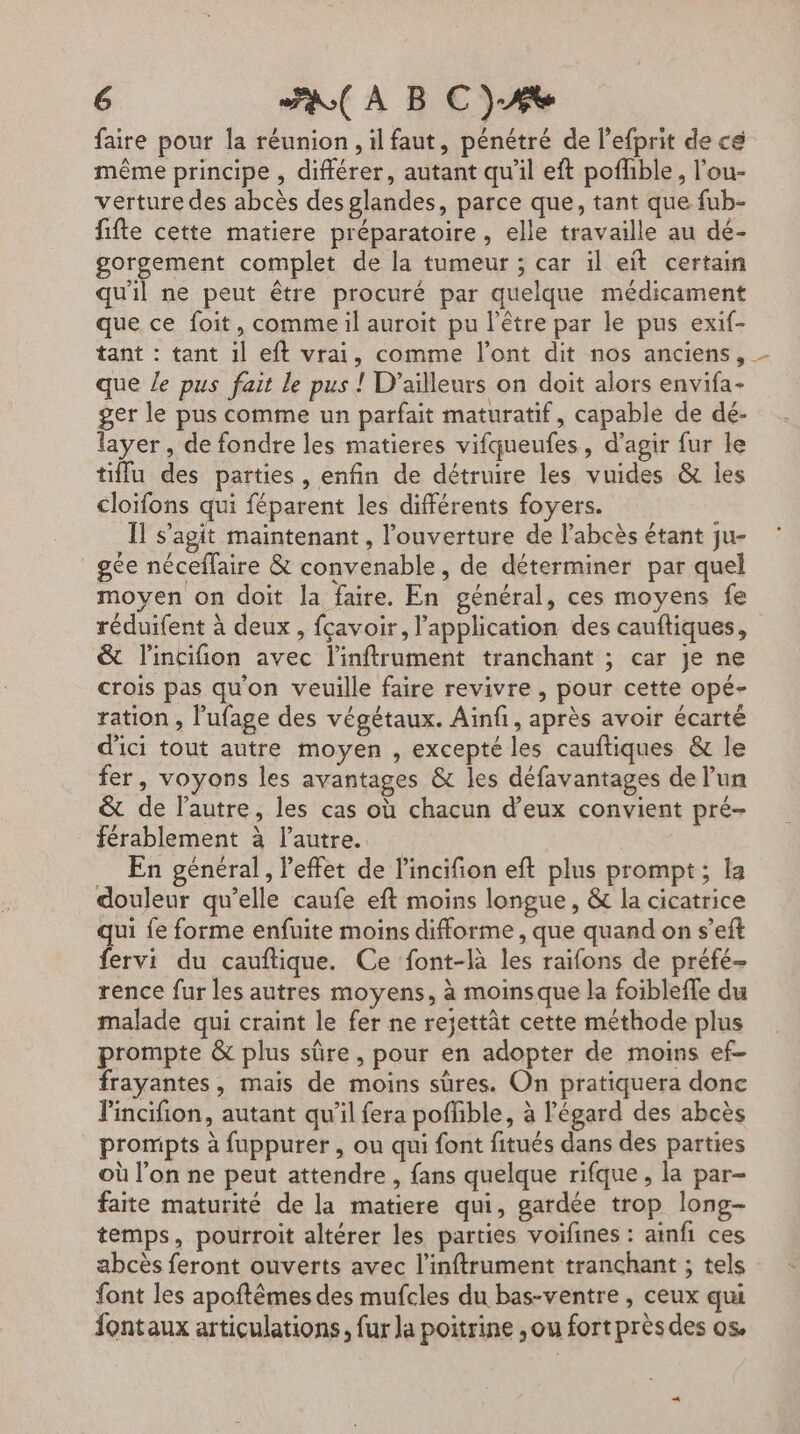 faire pour la réunion , il faut, pénétré de l’efprit de cé même principe , différer, autant qu’il eft pofhble, l’ou- verture des abcès des glandes, parce que, tant que fub- fifte cette matiere préparatoire, elle travaille au dé- gorgement complet de la tumeur ; car il eit certain qu'il ne peut être procuré par quelque médicament que ce foit, comme il auroit pu l'être par le pus exif- tant : tant il eft vrai, comme l'ont dit nos anciens, que le pus fait le pus ! D'ailleurs on doit alors envifa- ger le pus comme un parfait maturatif, capable de dé- layer, de fondre les matieres vifqueufes, d'agir fur le tiffu des parties, enfin de détruire les vuides &amp; les cloïfons qui féparent les différents foyers. Il s’agit maintenant, l'ouverture de l’abcès étant ju- gée néceflaire &amp; convenable, de déterminer par quel moyen on doit la faire. En général, ces moyens fe réduifent à deux, fçavoir, l'application des cauftiques, &amp; l'incifion avec l'inftrument tranchant ; car Je ne crois pas qu'on veuille faire revivre , pour cette opé- ration , l'ufage des végétaux. Ainfi, après avoir écarté d'ici tout autre moyen , excepté les cauftiques &amp; le fer, voyons les avantages &amp; les défavantages de l’un &amp; de l’autre, les cas où chacun d'eux convient pré- férablement à l’autre. En général, l'effet de l'incifion eft plus prompt; la douleur qu’elle caufe eft moins longue, &amp; la cicatrice qui fe forme enfuite moins difforme , que quand on s’eft fervi du cauftique. Ce font-là les raifons de préfé- rence fur les autres moyens, à moinsque la foiblefle du malade qui craint le fer ne rejettât cette méthode plus prompte &amp; plus sûre, pour en adopter de moins ef- frayantes, mais de moins sûres. On pratiquera done l'incifion, autant qu'il fera poffible, à l'égard des abcès prompts à fuppurer , ou qui font fitués dans des parties où l’on ne peut attendre , fans quelque rifque , la par- faite maturité de la matiere qui, gardée trop long- temps, pourroit altérer les parties voifines : ainfi ces abcès feront ouverts avec l’inftrument tranchant ; tels font les apoftêmes des mufcles du bas-ventre , ceux qui fontaux articulations, fur la poitrine ,ou fort prèsdes os.