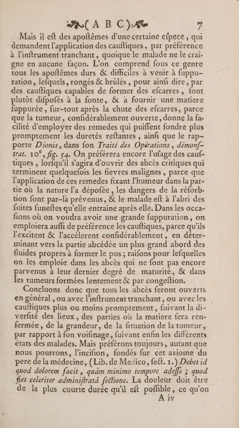 Mais il eft des apoftêmes d’une certaine efpece , qui demandent l'application des cauftiques, par préférence à l'inftrument tranchant, quoique le malade ne le crai- gne en aucune façon. L'on comprend fous ce genre tous les apoftêmes durs &amp; difficiles à venir à fuppu- ration, lefquels, rongés &amp; brülés, pour ainfi dire, par des cauftiques capables de former des efcarres, font plutôt difpofés à la fonte, &amp; à fournir une matiere fuppurée , fur-tout après la chute des efcarres, parce que la tumeur, confidérablement ouverte, donne la fa- cilité d'employer des remedes qui puiflent fondre plus promptement les duretés reftantes , ainfi que le rap- porte Dionis, dans fon Traité des Opérations , démonf- trat. 10°, fig. ÿ4. On préférera encore l’ufage des cauf- tiques , lorfqu’il s'agira d'ouvrir des abcès critiques qui terminent quelquefois les fievres malignes , parce que l'application de ces remedes fixant l'humeur dans la par- tie où la nature l’a dépofée , les dangers de la réforb- tion font par-là prévenus, &amp; le malade eft à l'abri des fuites funeftes qu’elle entraîne après elle. Dans les occa- fions où on voudra avoir une grande fuppuration, on emploiera auffi de préférence les cauftiques, parce qu’ils l'excitent &amp; l’accélerent confidérablement, en déter- minant vers la partie abcédée un plus grand abord des fluides propres à former le pus ; raifons pour lefquelles on les emploie dans les abcès qui ne font pas encore parvenus à leur dernier degré de maturité, &amp; dans les tumeurs formées lentement &amp; par congeftion. Concluons donc que tous les abcès feront ouverts en général , ou avec l’inftrument tranchant, ou avec les cauftiques plus ou moins promptement , fuivant la di- verfité des lieux, des parties où la matiere fera ren- fermée , de la grandeur, de la fituation de la tumeur, par rapport à fon voifinage, fuivant enfin les différents états des malades. Mais préférons toujours, autant que nous pourrons, l’incifion, fondés fur cet axiome du pere de la médecine, (Lib. de Medico, feët. 1.) Debet id quod dolorem facit, quam minimo tempore adeffe ; quod fet celeriter adminiflrat&amp; feétione. La douleur doit être de la plus courte durée qu'il et poñlible, ce qu'on iv