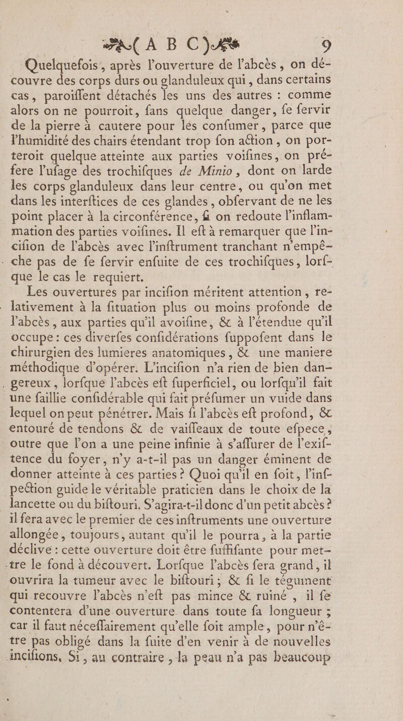 Quelquefois', après l'ouverture de l'abcès, on dé- couvre des corps durs ou glanduleux qui, dans certains cas, paroïflent détachés les uns des autres : comme alors on ne pourroit, fans quelque danger, fe fervir de la pierre à cautere pour les confumer, parce que lhumidité des chairs étendant trop fon aétion, on por- teroit quelque atteinte aux parties voifines, on pré- fere Vufage des trochifques de Minio, dont on larde les corps glanduleux dans leur centre, ou qu'on met dans les interftices de ces glandes, obfervant de ne les point placer à la circonférence, &amp; on redoute l’inflam- mation des parties voifines. Il eft à remarquer que l'in- cifion de l’abcès avec l’inftrament tranchant n’empé- - che pas de fe fervir enfuite de ces trochifques, lorf- que le cas le requiert. Les ouvertures par incifion méritent attention, re- lativement à la fituation plus ou moins profonde de l'abcès , aux parties qu'il avoifine, &amp; à l'étendue qu'il occupe : ces diverfes confidérations fuppofent dans le chirurgien des lumieres anatomiques, &amp; une maniere méthodique d'opérer. L'incifion n’a rien de bien dan- . gereux, lorfque l’abcès eft fuperficiel, ou lorfqu'il fait une faillie confidérable qui fait préfumer un vuide dans lequel on peut pénétrer. Mais fi l’'abcès eft profond, &amp; entouré de tendons &amp; de vaiffeaux de toute efpece,, outre que l’on a une peine infinie à s’affurer de l’exif- tence du foyer, n’y a-t-il pas un danger éminent de donner atteinte à ces parties ? Quoi qu'il en foit, l’inf- _peétion guide le véritable praticien dans le choix de la lancette ou du biftouri. S’agirat-il donc d’un petit abcès ? il fera avec le premier de cesinftruments une ouverture allongée, toujours, autant qu'il le pourra, à la partie déclive : cette ouverture doit être fuffifante pour met- -tre le fond à découvert. Lorfque labcès fera grand, il ouvrira la tumeur avec le biftouri; &amp; fi le téguinent qui recouvre labcès n’eft pas mince &amp; ruiné , il fe contentera d’une ouverture dans toute fa longueur ; car 1l faut néceffairement qu’elle foit ample, pour n’é- tre) Das obligé dans la fuite d'en venir à de nouvelles incihons, Si, au contraire , la peau n’a pas beaucoup