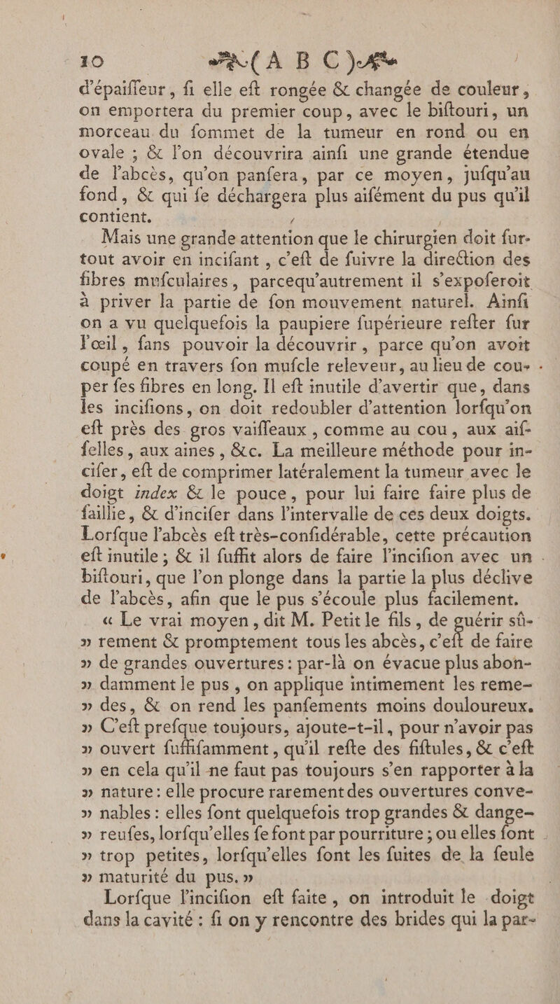 d'épaifleur , fi elle eft rongée &amp; changée de couleur, on emportera du premier coup, avec le biftouri, un morceau du fommet de la tumeur en rond ou en ovale ; &amp; lon découvrira ainfi une grande étendue de Fabcès, qu’on panfera, par ce moyen, jufqu’au fond, &amp; qui fe déchargera plus aifément du pus qu'il contient. / Mais une grande attention que le chirurgien doit fur- tout avoir en incifant , c’eft de fuivre la direction des fibres mufculaires, parcequ'’autrement il s’expoferoit à priver la partie de fon mouvement naturel. Ainf on a vu quelquefois la paupiere fupérieure refter fur Fœil , fans pouvoir la découvrir, parce qu’on avoit coupé en travers fon mufcle releveur, au lieu de cou: . per fes fibres en long. Il eft inutile d’avertir que, dans les incifions, on doit redoubler d'attention lorfqu’on eft près des gros vaifleaux , comme au cou, aux aif- felles, aux aines , &amp;c. La meilleure méthode pour in- cifer, eft de comprimer latéralement la tumeur avec le doigt index &amp; le pouce, pour lui faire faire plus de faillie, &amp; d’incifer dans l'intervalle de ces deux doigts. Lorfque l’abcès eft très-confidérable, cette précaution eft inutile ; &amp; il fuffit alors de faire l’incifion avec un. biftouri, que l’on plonge dans la partie la plus déclive de labcès, afin que le pus s'écoule plus facilement. « Le vrai moyen, dit M. Petit le fils, de guérir sû- » rement &amp; promptement tous les abcès, c’eft de faire » de grandes ouvertures : par-là on évacue plus abon- » damment le pus , on applique intimement les reme- » des, &amp; on rend les panfements moins douloureux. » C’eft prefque toujours, ajoute-t-il, pour n'avoir pas » ouvert fufhfamment, qu'il refte des fiftules, &amp; c’eft » en cela qu’il ne faut pas toujours s’en rapporter à la » nature: elle procure rarement des ouvertures conve- » nables : elles font quelquefois trop grandes &amp; dange- » reufes, lorfqu’elles fe font par pourriture ; ou elles font » trop petites, lorfqu’elles font les fuites de la feule » maturité du pus. » Lorfque l'incifion eft faite, on introduit le doigt dans la cavité : f on y rencontre des brides qui la par-