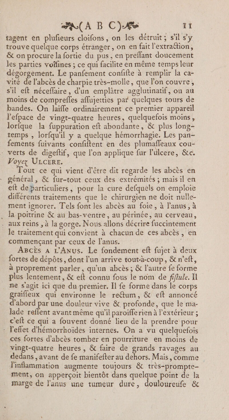 tagent en plufieurs cloifons, on les détruit; s'il sy trouve quelque corps étranger, on en fait l’extraétion, &amp; on procure la fortie du pus, en preflant doucement les parties voïfines ; ce qui facilite en même temps leur dégorgement. Le panfement confifte à remplir la ca- vité de l’abcès de charpie très-molle, que l’on couvre, s'il eft néceffaire, d’un emplâtre agglutinatif, ou au moins de comprefles aflujetties paf quelques tours de bandes. On laïffe ordinairement ce premier appareil l'efpace de vingt-quatre heures, quelquefois moins, lorfque la fuppuration eft abondante, &amp; plus long- temps , lorfqu'il y a quelque hémorrhagie. Les pan- fements fuivants confiftent en des plumafleaux cou- - verts de digeftif, que l’on applique fur l'ulcere, &amp;c. Voyez ULCERE. | Tout ce qui vient d’être dit regarde les abcès en général, &amp; fur-tout ceux des extrémités ; mais il en eft debarticuliers, pour la cure defquels on emploie différents traitements que le chirurgien ne doit nulle- ment ignorer. Tels font les abcès au foie, à l'anus, à la poitrine &amp; an bas-ventre, au périnée, au cerveau, aux reins , à la gorge. Nous allons décrire fuccintement le traitement qui convient à chacun de ces abcès, en commençant par ceux de l'anus. ABCES À L'ANUS. Le fondement eît fujet à deux fortes de dépôts, dont l’un arrive tout-à-coup, &amp;n’ef, à proprement parler, qu'un abcès ; &amp; l’autre fe forme plus lentement, &amp; eft connu fous le nom de fifule. I ne s’agit ici que du premier. Il fe forme dans le corps graïfleux qui environne le re@um, &amp; eft annoncé d’abord par une douleur vive &amp; profonde, que le ma- Jade reflent avant même qu’il paroiffe rien à l'extérieur ; c'eft ce qui a fouvent donné lieu de la prendre pour - l'effet d’hémorrhoïdes internes. On a vu quelquefois ces fortes d’abcès tomber en pourriture en moins de vingt-quatre heures, &amp; faire de grands ravages au dedans , avant de fe manifefter au dehors. Mais, comme linflammation augmente toujours &amp; très-prompte- ment, on apperçoit bientôt dans quelque point de la marge de l'anus une tumeur dure, douloureufe &amp;