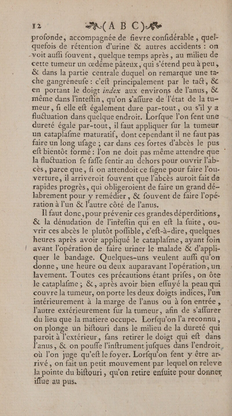 profonde, accompagnée de fievre confidérable , quel- quefois de rétention d'urine &amp; autres accidents : on -voit aufh fouvent, quelque temps après, au milieu de cette tumeur un œdême pâteux, qui s'étend peu à peu, &amp; dans la partie centrale duquel on remarque une ta- che gangréneufe : c’eft principalement par le ta, &amp; en portant le doigt isdex aux environs de l'anus, &amp; même dans l’inteftin, qu’on s’affure de l’état de la tu- meur , fi elle eft également dure par-tout, ou s’il ya fluétuation dans quelque endroit. Lorfque l’on fent une dureté égale par-tout, il faut appliquer fur la tumeur un cataplafme maturatif, dont cependant il ne faut pas faire un long ufage ; car dans ces fortes d’abcès le pus eft bientôt formé : l’on ne doit pas même attendre que ‘ la fluétuation fe fafle fentir au dehors pour ouvrir l’ab- cès, parce que, fi on attendoit ce figne pour faire Fou- verture, il arriveroit fouvent que l’abcès auroit fait de rapides progrès, qui obligeroient de faire un grand dé- labrement pour y remédier , &amp; fouvent de faire l’opé- ration à l’un &amp; l’autre côté de l'anus. Il faut donc ,pour prévenir ces grandes déperditions, &amp; la dénudation de l'inteftin qui en eft la fuite, ou- vrir ces abcès le plutôt poflible, c’eft-à-dire, quelques heures après avoir appliqué le cataplafme, ayant foin | avant l’opération de faire uriner le malade &amp; d’appli- quer le bandage. Quelques-uns veulent auffi qu'on donne, une heure ou deux auparavant l'opération, un lavement. Toutes ces précautions étant prifes, on Ôte le cataplafme ; &amp;, après avoir bien efluyé la peau qui couvre la tumeur, on porte les deux doigts indices, lun intérieurement à la marge de l'anus ou à fon entrée , l'autre extérieurement fur la tumeur, afin de s’aflurer du lieu que la matiere occupe. Lorfqu’on l'a reconnu, on plonge un biftouri dans le milieu de la dureté qui paroit à l'extérieur, fans retirer le doigt qui eft dans l'anus, &amp; on pouffe l’inftrument jufques dans l'endroit, où l’on juge qu’eft le foyer. Lorfqu’on fent y être ar- rivé, on fait un petit mouvement par lequel on releve la pointe du biftouri, qu'on retire enfuite pour donner iflue au pus.