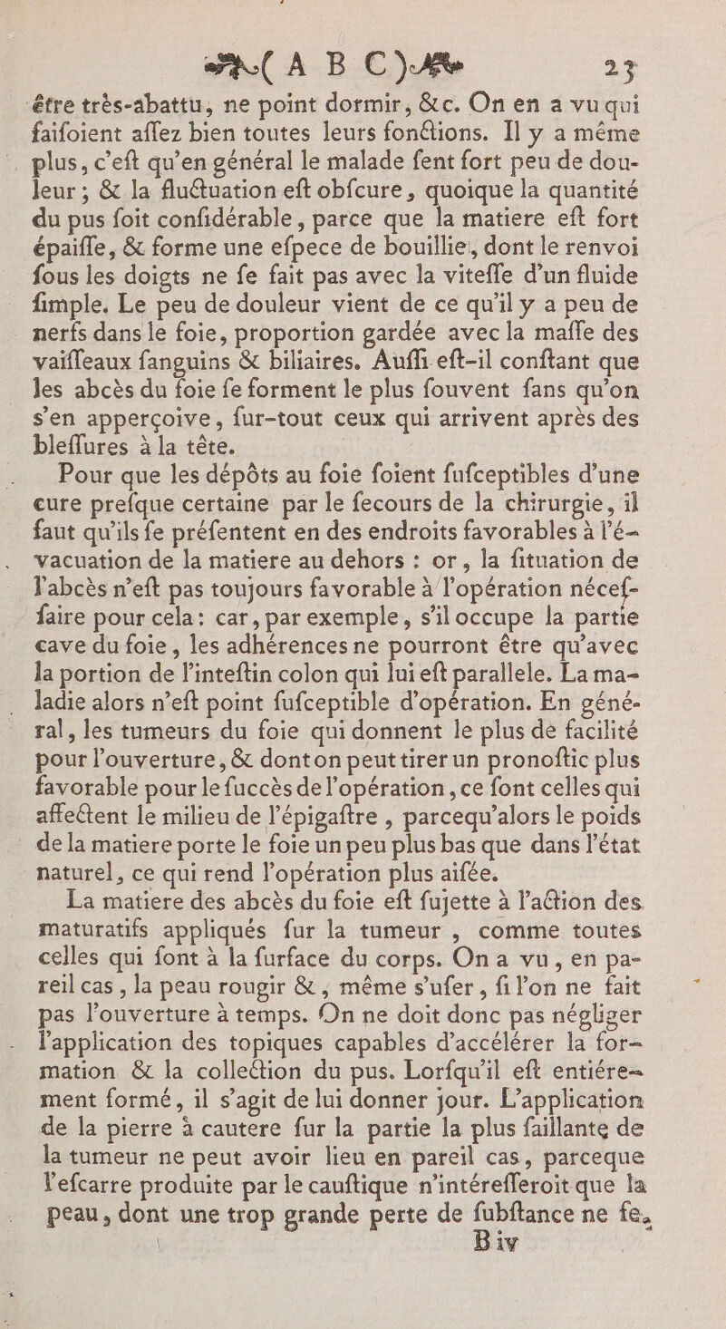 40 À BC) A ar être très-abattu, ne point dormir, &amp;c. On en a vu qui faifoient aflez bien toutes leurs fonétions. Il y a même … plus, c’eft qu’en général le malade fent fort peu de dou- Jeur ; &amp; la flutuation eft obfcure, quoique la quantité du pus foit confidérable, parce er matiere eft fort épaïfle, &amp; forme une efpece de bouillie, dont le renvoi fous les doigts ne fe fait pas avec la viteffe d’un fluide fimple. Le peu de douleur vient de ce qu'il y a peu de nerfs dans le foie, proportion gardée avec la maffe des vaifleaux fanguins &amp; biliaires. Aufhi eft-il conftant que les abcès du foie fe forment le plus fouvent fans qu’on s'en apperçoive, fur-tout ceux qui arrivent après des bleffures à la tête. Pour que les dépôts au foie foient fufceptibles d’une cure prefque certaine par le fecours de la chirurgie, il faut qu'ils fe préfentent en des endroits favorables à l'é- vacuation de la matiere au dehors : or, la fituation de Fabcès n’eft pas toujours favorable à l'opération nécef- faire pour cela: car, par exemple, s'il occupe la partie cave du foie , les adhérences ne pourront être qu'avec la portion de l’inteftin colon qui lui eft parallele. La ma- ladie alors n’eft point fufceptible d'opération. En géné- ral, les tumeurs du foie qui donnent le plus de facilité pour l'ouverture, &amp; donton peuttirerun pronoftic plus favorable pour le fuccès de l'opération, ce font celles qui affectent le milieu de l’épigaftre , parcequ’alors le poids de la matiere porte le foie un peu plus bas que dans l'état naturel, ce qui rend l'opération plus aifée. La matiere des abcès du foie eft fujette à l’action des. maturatifs appliqués fur la tumeur , comme toutes celles qui font à la furface du corps. On a vu, en pa- reil cas , la peau rougir &amp; , même s’ufer, filon ne fait pas l'ouverture à temps. On ne doit donc pas négliger l'application des topiques capables d'accélérer la for- mation &amp; la collection du pus. Lorfqu'il eft entiére- ment formé, il s’agit de lui donner jour. L'application de la pierre à cautere fur la partie la plus faillante de la tumeur ne peut avoir lieu en pareil cas, parceque l'efcarre produite par le cauftique n’intérefferoit que la peau, dont une trop grande perte de A ne fe, 1