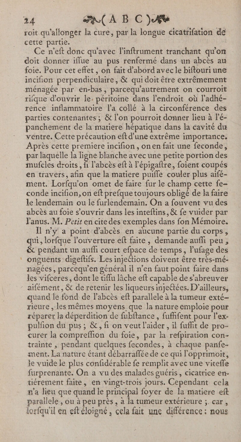 roit qu'allonger la cure, par la longue cicatrifation de cetté partie. Ce n’eft donc qu'avec l'inftrument tranchant qu'on doit donner iffue au pus renfermé dans un abeès au foie. Pour cet effet, on fait d’abord avec le biftouri une incifion perpendiculaire, &amp; qui doit être extrèmement ménagée par en-bas, parcequ'autrement on courroit rique d'ouvrir le: péritoine dans l’endroit où ladhé- rence inflammatoire l’a collé à la circonférence des parties contenantes ; &amp; l’on pourroit donner lieu à Pé- panchement de la matiere hépatique dans la cavité du ventre. Cette précaution eft d’une extrême importance, Après cette premiere incifion , onen fait une feconde, par laquelle la ligne blanche avec une petite portion des mufcles droits, Ê l'abcès eft à l’épigaftre, foient coupés en travers, afin que la matiere puifle couler plus aifé- ment. Lorfqu'on omet de faire fur le champ cette fe- conde incifion, on eft prefque toujours obligé de la faire le lendemain ou le furlendemain, On a fouvent vu des abcès au foie s'ouvrir dans les inteftins, &amp; fe vuider par l'anus. M. Perit en cite des exemples dans fon Mémoire. Il n’y a point d’abcès en aucune partie du corps, qui, lorfque l'ouverture eft faite, demande aufhi peu, &amp; pendant un auffi court efpace de temps, lufage des ‘ onguents digeftifs. Les injeétions doivent être très-mé- nagées, parcequ’en général il n’en faut point faire dans les vifceres, dont le tiffu lâche eft capable de s’abreuver ” aïifément, &amp; de retenir les liqueurs ineétées. D'ailleurs, quand le fond de l’abcès eft parallele à la tumeur exté- rieure , les mêmes moyens que la nature emploie pour réparer la déperdition de fubftance , fuffent pour l’ex- pulfion du pus; &amp;, fi on veut l'aider, il fuffit de pro- curer la compreffion du foie, par la refpiration con- trainte , pendant quelques fecondes, à chaque panfe- ment. La nature étant débarraflée de ce qui l'opprimoit, le vuide le plus confidérable fe remplit avec une vitefle furprenante. On a vu des malades guéris, cicatrice en- tiérement faite, en vingt-trois jours. Cependant cela na lieu que quand le principal foyer de la matiere eft parallele, ou à peu près, à la tumeur extérieure ;. car, lorfqu'il en eft éloigné, cela fait une différence : nous