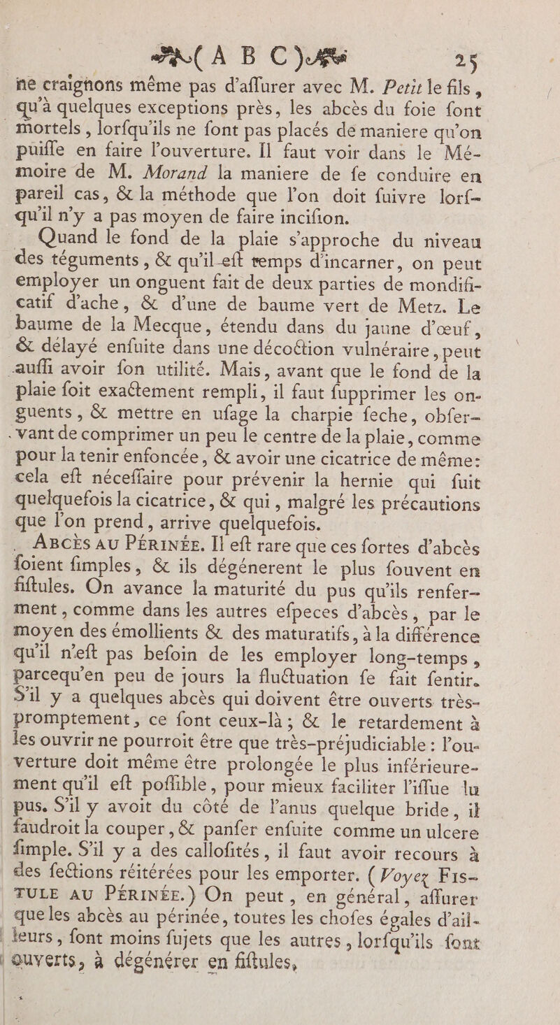 ne craighons même pas d’aflurer avec M. Perir le fils, qu'à quelques exceptions près, les abcès du foie font puifle en faire l'ouverture. Il faut voir dans le Mé- moire de M. Morand la maniere de fe conduire en pareil cas, &amp; la méthode que l’on doit fuivre lor{- qu'il n’y a pas moyen de faire incifion. li des téguments , &amp; qu'il-eft emps d'incarner, on peut employer un onguent fait de deux parties de mondifi- catif d’ache, &amp; d’une de baume vert de Metz. Le baume de la Mecque, étendu dans du jaune d'œuf, &amp; delayé enfuite dans une décoétion vulnéraire, peut plaie foit exaétement rempli, il faut fupprimer les on- guents , &amp; mettre en ufage la charpie feche, obfer- pour la tenir enfoncée, &amp; avoir une cicatrice de même: cela eft néceffaire pour prévenir la hernie qui fuit quelquefois la cicatrice, &amp; qui , malgré les précautions que l’on prend, arrive quelquefois. … ABCÈS AU PÉRINÉE. Il eft rare que ces fortes d’abcès foient fimples, &amp; ils dégénerent le plus fouvent en fftules, On avance la maturité du pus qu'ils renfer- ment , comme dans les autres efpeces d’abcès, par le moyen des émollients &amp; des maturatifs, à la différence qu'il neft pas befoin de les employer long-temps , Parcequ'en peu de jours la fluétuation fe fait fentir. S'il y a quelques abcès qui doivent être ouverts très- promptement, ce font ceux-là ; &amp; le retardement à les ouvrir ne pourroit être que très-préjudiciable : l’ou- verture doit même être prolongée le plus inférieure- ment qu'il eft pofhible, pour mieux faciliter l'iffue lu pus, S'il y avoit du côté de l'anus quelque bride, il faudroit la couper , &amp; panfer enfuite comme un ulcere fimple. S'il y a des callofités, il faut avoir recours à des fe&amp;tions réitérées pour les emporter. ( Poyez Fis- TULE AU PÉRINÉE.) On peut, en général, aflurer que les abcès au périnée, toutes les chofes égales d’ail- guverts, à dégénérer en fiftules, xs. 5