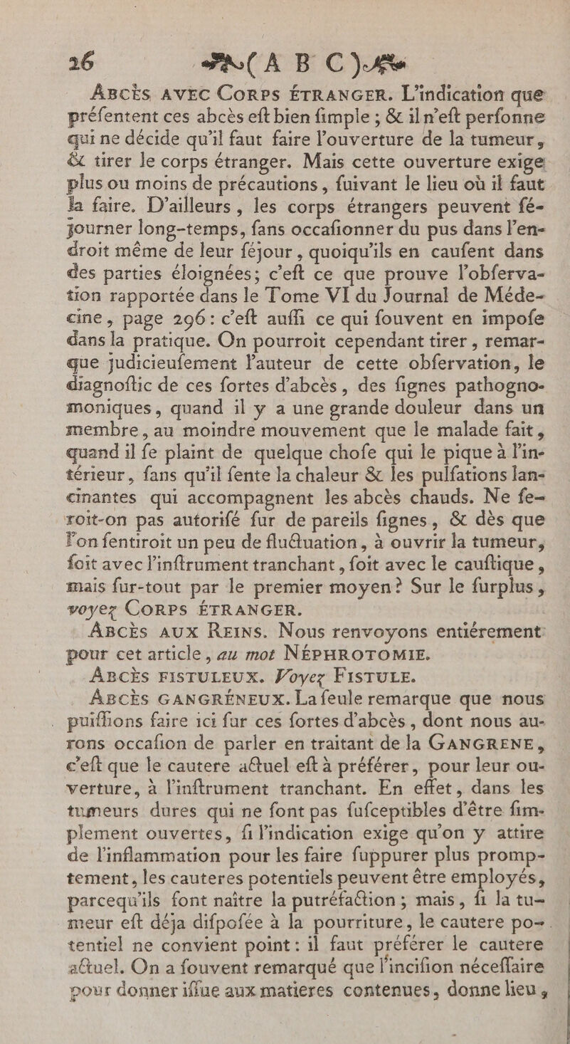 ABcès AVEC Corps ÉTRANGER. L’indication que préfentent ces abcès eft bien fimple ; &amp; iln’eft perfonne qui ne décide qu'il faut faire l’ouverture de la tumeur, &amp; tirer le corps étranger. Mais cette ouverture exige plus ou moins de précautions , fuivant le lieu où il faut la faire. D'ailleurs , les corps étrangers peuvent fé- journer long-temps, fans occafionner du pus dans l’en- droit même de leur féjour , quoiqu'ils en caufent dans des parties éloignées; c’'eft ce que prouve l’obferva- tion rapportée dans le Tome VI du Journal de Méde- cine, page 296: c’eft aufli ce qui fouvent en impofe dans la pratique. On pourroit cependant tirer , remar- que judicieufement l'auteur de cette obfervation, le diagnoftic de ces fortes d’abcès, des fignes pathogno- moniques, quand il y a une grande douleur dans un membre, au moindre mouvement que le malade fait, quand il fe plaint de quelque chofe qui le pique à Fin- térieur, fans qu'il fente la chaleur &amp; les pulfations lan- cinantes qui accompagnent les abcès chauds. Ne fe- roit-on pas autorifé fur de pareils fignes, &amp; dès que lon fentiroit un peu de fluftuation, à ouvrir la tumeur, foit avec l’inftrument tranchant, foit avec le cauftique, mais fur-tout par le premier moyen? Sur le furplus, voyez CORPS ÉTRANGER. ABcks AUX REINS. Nous renvoyons entiérement: pour cet article, #4 mot NÉPHROTOMIE. ABCÈS FISTULEUX. Voyez FISTULE. ABCÈS GANGRÉNEUX. La feule remarque que nous . puifions faire ici fur ces fortes d’abcès, dont nous au- rons occafion de parler en traitant de la GANGRENE, c'eft que le cautere a@uel eft à préférer, pour leur ou- verture, à l'inftrument tranchant. En effet, dans les tumeurs dures qui ne font pas fufceptibles d’être fim- plement ouvertes, fi l'indication exige qu'on y attire de l'inflammation pour les faire fuppurer plus promp- tement, les cauteres potentiels peuvent être employés, parcequ'ils font naître la putréfaGtion ; mais, f1 la tu- meur eft déja difpofée à la pourriture, le cautere po. tentiel ne convient point : il faut préférer le cautere altuel. On a fouvent remarqué que l'incifion néceffaire pour donner iffue aux matieres contenues, donne lieu,