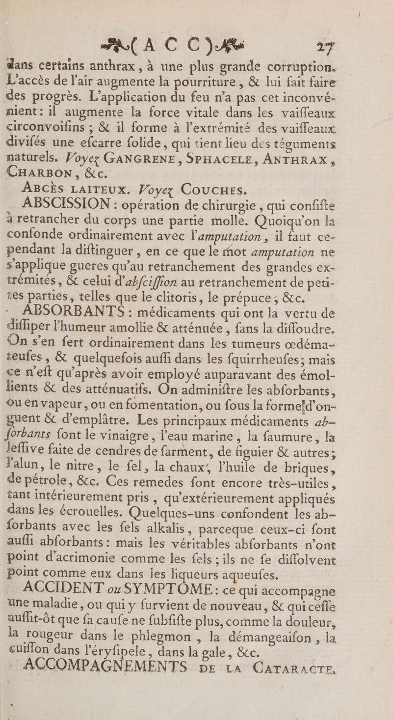 dans certains anthrax, à une plus grande corruption. L'accès de l'air augmente la pourriture, &amp; lui fait faire des progrès. L'application du feu n’a pas cet inconvé- nient : il augmente la force vitale dans les vaiffeaux circonvoifins ; &amp; il forme à l’extrémité des vaiffeaux divifés une efcarre folide, qui tient lieu des téguments naturels. Voyez GANGRENE, SPHACELE, ANTHRAX, CHARBON, &amp;c. ABCÈS LAITEUX. Voyez COUCHES. ABSCISSION : opération de chirurgie , qui confifte à retrancher du corps une partie molle. Quoiqu’on la confonde ordinairement avec l'amputation , il faut ce- pendant la diftinguer , en ce que le mot amputation ne s’applique gueres qu’au retranchement des grandes ex- trémités , &amp; celui d’abfciffion au retranchement de peti- tes parties, telles que le clitoris, le prépuce ; &amp;c. ABSORBANTS : médicaments qui ont la vertu de diffiper l'humeur amollie &amp; atténuée , fans la difloudre. On s’en fert ordinairement dans les tumeurs œdéma- teufes , &amp; quelquefois auffi dans les fquirrheufes; mais ce n’eft qu'après avoir employé auparavant des émol- lients &amp; des atténuatifs. On adminiftre les abforbants, Ouen vapeur, ou en fomentation, ou fous la formefd’on- guent &amp; d'emplâtre. Les principaux médicaments 44- forbants {ont le vinaigre , l’eau marine, la faumure, la leflive faite de cendres de farment, de figuier &amp; autres; lalun, le nitre, le fel, la chaux’, l'huile de briques, de pétrole, &amp;c. Ces remedes font encore très-utiles , tant intérieurement pris , qu’extérieurement appliqués dans les écrouelles. Quelques-uns confondent les ab- forbants avec les fels alkalis, parceque ceux-ci font aufh abforbants: mais les véritables abforbants n’ont point d’acrimonie comme les fels ; ils ne fe diffolvent point comme eux dans les liqueurs aqueufes. ACCIDENT ox SYMPTÔME: ce qui accompagne une maladie, ou qui y furvient de nouveau, &amp; qui cefle auflit-Ôt que fa caufe ne fubfifte plus, comme la douleur, la rougeur dans le phiegmon , la démangeaifon , la cuiflon dans l'éryfipele, dans la gale, &amp;c. : ACCOMPAGNEMENTS DE LA CATARACTR,