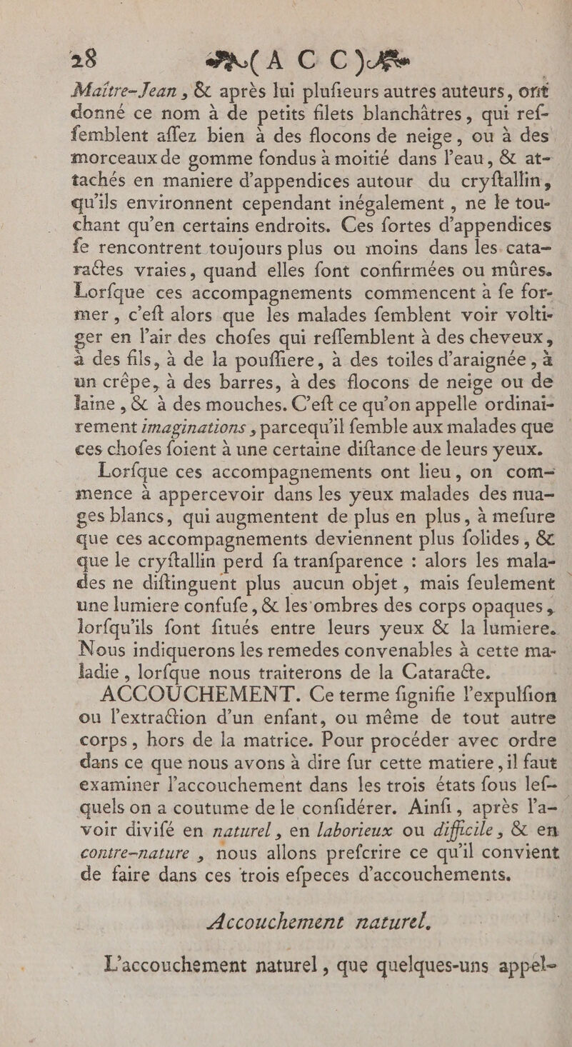 Maître-Jean , &amp; après lui plufieurs autres auteurs, orit donné ce nom à de petits filets blanchâtres, qui ref- femblent aflez bien à des flocons de neige, ou à des morceaux de gomme fondus à moitié dans l’eau, &amp; at- tachés en maniere d’appendices autour du cryftallin, qu'ils environnent cependant inégalement , ne le tou- chant qu’en certains endroits. Ces fortes d’appendices fe rencontrent toujours plus ou moins dans les. cata- raétes vraies, quand elles font confirmées ou mûres. Lorfque ces accompagnements commencent à fe for- mer , c’eft alors que les malades femblent voir volti- ger en l'air des chofes qui reflemblent à des cheveux, a des fils, à de la poufliere, à des toiles d’araignée, à un crêpe, à des barres, à des flocons de neige ou de Faine , &amp; à des mouches. C’eft ce qu’on appelle ordinai- rement /maginations , parcequ’il femble aux malades que ces chofes foient à une certaine diftance de leurs yeux. Lorfque ces accompagnements ont lieu, on com- mence à appercevoir dans les yeux malades des nua- ges blancs, qui augmentent de plus en plus, à mefure que ces accompagnements deviennent plus folides , &amp; que le cryitallin perd fa tranfparence : alors les mala- des ne diftinguent plus aucun objet, mais feulement une lumiere confufe , &amp; les'ombres des corps opaques, lorfqu'ils font fitués entre leurs yeux &amp; la lumiere. Nous indiquerons les remedes convenables à cette ma- ladie , lorfque nous traiterons de la Cataracte. | ACCOUCHEMENT. Ce terme fignifie lexpulfion ou l’extraétion d’un enfant, ou même de tout autre corps, hors de la matrice. Pour procéder avec ordre dans ce que nous avons à dire fur cette matiere, il faut examiner l'accouchement dans les trois états fous lef= quels on a coutume de le confidérer. Ainfi, après l'a- voir divifé en naturel, en laborieux ou difhcile, &amp; en contre-nature | nous allons prefcrire ce qu'il convient de faire dans ces trois efpeces d’accouchements. Accouchement naturel. L'accouchement naturel , que quelques-uns appel-