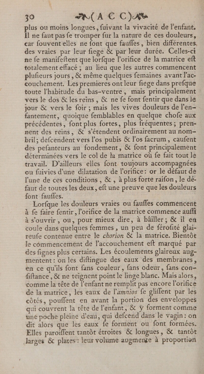 plus ou moins longues, fuivant la vivacité de l'enfant. Îl ne faut pas fe tromper fur la nature de ces douleurs, car fouventelles ne font que faufles, bien différentes, des vraies par leur fiege &amp; par leur durée. Celles-ci ne fe manifeftent que lorfque lorifice de la matrice eft totalement effacé ; au lieu que les autres commencent plufeurs jours , &amp; même quelques femaines avant l’ac- couchement. Les premieres ont leur fige dans prefque toute l'habitude du bas-ventre, mais principalement vers le dos &amp; les reins, &amp; ne fe font fentir que dans le jour &amp; vers le foir ; mais les vives douleurs de l’en- fantement, quoique femblables en quelque chofe aux précédentes, font plus fortes, plus fréquentes; pren- nent des reins, &amp; s'étendent ordinairement au nom- bril; defcendent vers los pubis &amp; l'os facrum, caufent des pefanteurs au fondement, &amp; font principalement déterminées vers le col de la matrice où fe fait tout le travail. D'ailleurs elles font toujours accompagnées ou fuivies d’une dilatation de l’orifice: or le défaut de lune de ces conditions , &amp; , à plus forte raifon , le dé- faut de toutes les deux, eft une preuve que les douleurs font fauffes. Lorfque les douleurs vraies ou faufles commencent À fe faire fentir, l’orifice de la matrice commence aufñli à s’ouvrir, ou, pour mieux dire, à bâiller ; &amp; il en coule dans quelques femmes , un peu de férofité glai- reufe contenue entre le chorion &amp; la matrice. Bientôt le cômmencement de l’accouchement eft marqué par des fignes plus certains. Les écoulements glaireux aug- mentent : on les diftingue des eaux des membranes, en ce qu'ils font fans couleur , fans odeur, fans con- fiftance , &amp; ne teignent point le linge blanc. Mais alors, comme la tête de l'enfant ne remplit pas encore l’orifice de la matrice, les eaux de l'amrios fe gliflent par les côtés, pouflent en avant la portion des enveloppes qui couvrent la tête de l'enfant, &amp; ÿ forment comme uné poche pleine d’eau, qui defcend dans le vagin: on dit alors que les eaux fe forment ou font formées. Elles paroïffent tantôt étroites &amp; longues, &amp; tantôt larges &amp; plates:: leur volume anpgmense à proportion