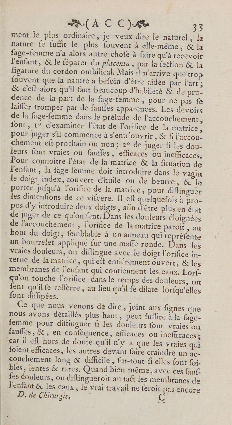 ment le plus ordinaire ,-je veux dire le naturel, la nature fe fufit le plus fouvent à elle-même, &amp; la fage-femme n’a alors autre chofe à faire qu'à recevoir l'enfant, &amp; le féparer du placenta, par ia feétion &amp; a ligature du cordon ombilical. Mais il n'arrive que trop fouvent que la nature a befoin d’être aidée par Part; &amp; cet alors qu'il faut beaucoup d’habileté &amp; de pru- dence de la part de la fage-femme, pour ne pas fe laïfler tromper par de faufles apparences. Les devoirs de la fage-femme dans le prélude de l'accouchement, font, 1° d'examiner l’état de l’orifice de la matrice , pour juger s’il commence à s’entrouvrir, &amp; f l’accou. chement eft prochain ou non; 2° de juger fi les dou- leurs font vraies ou faufles , €flicaces ou ineffcaces. : Pour connoitre l’état de la matrice &amp; la fituation de l'enfant, la fage-femme doit introduire dans le vagin le doigt index, couvert d'huile ou de beurre, &amp; le porter jufqu'à l’orifice de la matrice, pour diftinguer les dimenfions de ce vifcere. Il eft quelquefois à pro- pos d'y introduire deux doigts , ‘afin d'être plus en état de juger de ce qu’on fent. Dans les douleurs éloignées de l'accouchement , orifice de la matrice paroït , au : bout du doigt, femblable à un anneau qui repréfente un bourrelet appliqué fur une mafle ronde. Dans les Vraies douleurs, on diftingue avec le doigt lorifice in- terne de la matrice, qui eft entiérement ouvert, &amp; les membranes de l’enfant qui contiennent les eaux. Lorf- qu'on touche l’orifice dans le temps des douleurs, on fent qu'ilfe refferre, au lieu qu'il fe dilate lorfqu’elles {ont diffipées. Ce que nous venons dé dire, Joint aux fignes que nous avons détaillés plus haut, peut fuffire à Ja fage- femme pour diftinguer fi les douleurs {ont vraies ou faufles, &amp;, en conféquence, efficaces ou inefficaces : car il eft hors de doute qu'il n’y a que les vraies qui foient efficaces, les autres devant faire craindre un ac- couchement long &amp; difficile, fur-tout fi elles font foi- bles, lentes &amp; rares, Quand bien même, avec ces fauf _ fes douleurs, on diftingueroit au taét les membranes de l'enfant &amp; les eaux, le vrai travail ne feroit pas encore D. de Chirurgie, : CR