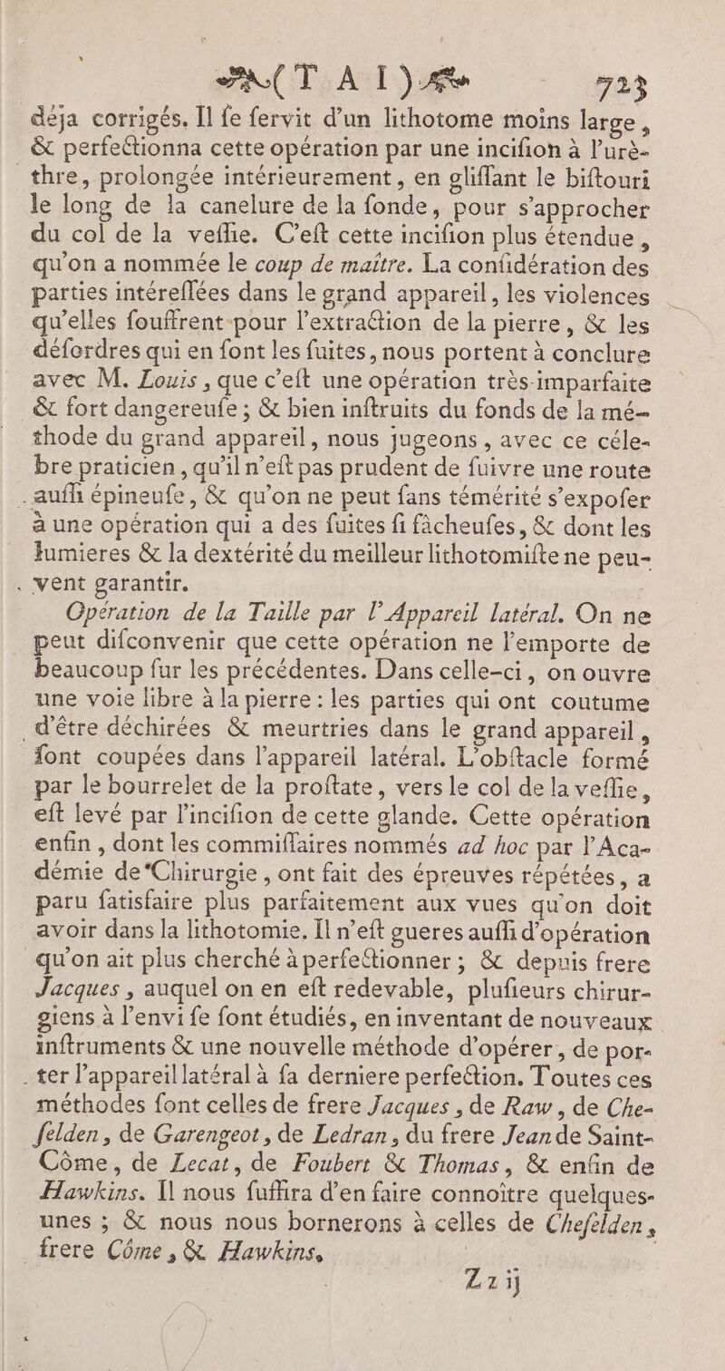 déja corrigés. [l fe fervit d’un lithotome moins large, &amp; perfeétionna cette opération par une incifion à l’urè- _thre, prolongée intérieurement, en gliffant le biftouri le long de la canelure de la fonde, pour s'approcher du col de la vefie. C’eft cette incifion plus étendue, qu'on a nommée le coup de maître, La confidération des parties intéreflées dans le grand appareil, les violences qu'elles fouffrent-pour l’extraétion de la pierre, &amp; les défordres qui en font les fuites, nous portent à conclure avec M. Louis , que c'eft une opération très-imparfaite &amp; fort dangereufe ; &amp; bien inftruits du fonds de la mé- thode du grand appareil, nous jugeons , avec ce céle- bre praticien, qu’il n’eft pas prudent de fuivre une route - aufh épineufe, &amp; qu'on ne peut fans témérité s’expofer à une opération qui a des fuites fi fâcheufes, &amp; dont les fumieres &amp; la dextérité du meilleur lithotomifte ne peu- . Vent garantir. Opération de la Taille par l’ Appareil latéral. On ne peut difconvenir que cette opération ne l'emporte de beaucoup fur les précédentes. Dans celle-ci, on ouvre une voie libre à la pierre : les parties qui ont coutume d'être déchirées &amp; meurtries dans le grand appareil, font coupées dans l'appareil latéral. L’obftacle formé par le bourrelet de la proftate, vers le col de la veflie, eft levé par l’'incifion de cette glande. Cette opération enfin , dont les commiffaires nommés #4 hoc par l’Aca- démie de“Chirurgie , ont fait des épreuves répétées, a paru fatisfaire plus parfaitement aux vues qu'on doit avoir dans la lithotomie, Il n’eft gueres auffi d'opération qu'on ait plus cherché à perfe@tionner ; &amp; depuis frere Jacques , auquel on en eft redevable, plufeurs chirur- giens à l’envi fe font étudiés, en inventant de nouveaux inftruments &amp; une nouvelle méthode d'opérer, de por- - ter appareil latéral à fa derniere perfeétion. Toutes ces méthodes font celles de frere Jacques , de Raw, de Che- felden, de Garengeot, de Ledran, du frere Jean de Saint- Côme, de Lecat, de Foubert &amp; Thomas, &amp; enfin de Hawkins. Ï nous fufära d’en faire connoïtre quelques- unes ; &amp; nous nous bornerons à celles de Chefélden, _frere Côme, &amp; Hawkins, | | Zzij