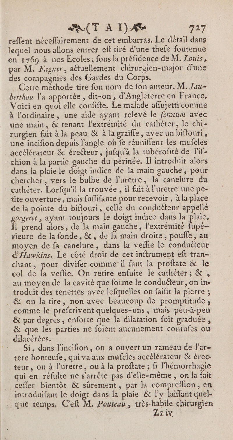 reflent néceflairement de cet embarras. Le détail dans lequel nous allons entrer ef tiré d’une thefe foutenue en 1769 à nos Ecoles, fous la préfidence de M. Zouis, par M. Faguer, a@tuellement chirurgien-major d’une des compagnies des Gardes du Corps. . Cette méthode tire fon nom de fon auteur. M. Jau- berthou Y'a apportée, dit-on, d'Angleterre en France, Voici en quoi elle confifte. Le malade affujetti comme à l'ordinaire, une aide ayant relevé le fcrorum avec une main, &amp; tenant l'extrémité du cathéter, le chi- rurgien fait à la peau &amp; à la graifle, avec un biftouri, une incifion depuis l'angle où fe réuniflent les mufcles accélérateur &amp; éreéteur, jufqu’à la tubérofité de lif- - chion à la partie gauche du périnée. Il introduit alors dans la plaie le doigt indice de la main gauche, pour chercher, vers le bulbe de l’uretre, la canelure du ‘ cathéter. Lorfqu'il la trouvée , il fait à l’uretre une pe- tite ouverture, mais fuffifante pour recevoir , à la place de la pointe du biftouri, celle du conduéteur appellé gorgeret , ayant toujours le doigt indice dans la plaie. Îl prend alors, de la main gauche, l'extrémité fupé- . rieure de la fonde, &amp;, de la main droite, poufle, au moyen de fa canelure, dans la vefie le conducteur d'Hawkins. Le côté droit de cet inftrument eft tran= chant, pour divifer comme il faut la proftate &amp; le col de la veflie. On retire enfuite le cathéter; &amp; , au moyen de la cavité que forme le conduéteur, on in- troduit des tenettes avec lefquelles on faïfit la pierre ; &amp; on latire, non avec beaucoup de promptitude , comme le prefcrivent quelques-uns, mais peu-à-peu &amp; par degrés , enforte que la dilatation foit graduée , &amp; que les parties ne foient aucunement contufes ou dilacérées, Si, dans l'incifion, on a ouvert un rameau de l’ar- tere honteufe, qui va aux mufcles accélérateur &amp; érec- teur, ou à l’uretre, ou à la proftate ; fi l'hémorrhagie qui en réfulte ne s'arrête pas d'elle-même, on la fait ceffer bientôt &amp; sûrement, par la comprefhon, en introduifant le doigt dans la plaie &amp; ly laiffant quel- que temps. C’eft M. Poutcau , dd chirurgien | z 1.