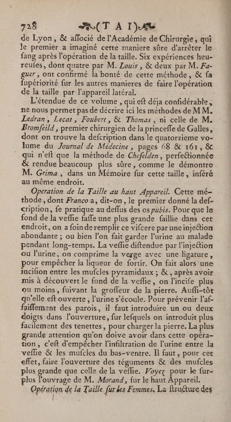 de Lyon, &amp; aflocié de l'Académie de Chirurgie, qui Je premier a imaginé cette maniere sûre d’arrêter le fang après l'opération de la taille. Six expériences heu- reules, dont quatre par M. Louis , &amp; deux par M. Fa- er, ont confirmé la bonté de cette méthode, &amp; fa fupériorité fur les autres manieres de faire l'opération de la taille par l'appareil latéral. | L'étendue de ce volume , qui eft déja confidérable , ne nous permet pas de décrire ici les méthodes de M M. Ledran, Lecat, Foubert, &amp; Thomas, ni celle de M. Bromfeild ; premier chirureien de la princefle de Galles, dont on trouve la defcription dans le quatorzieme vo- lume du Journal de Médecine , pages 68 &amp; 161, &amp; qui neft que la méthode de Chefelden, perfettionnée &amp; rendue beaucoup plus sûre, comme le démontre M. Grima , dans un Mémoire fur cette taille, inféré au même endroit. Operation de la Faille au haut Appareil. Cette mé- thode , dont Franco a, dit-on, le premier donné la def- cription, {e pratique au deflus des os pubis. Pour que le fond de la vefñie faffe une plus grande faillie dans cet endroit, on a foin deremplir ce vifcere paruneinjeftion abondante ; ou bien l’on fait garder l’urine au malade pendant long-temps. La veflie diftendue par l'injection ou l'urine, on comprime la verge avec une ligature, pour empêcher la liqueur de fortir. On fait alors une incifion entre les mufcles pyramidaux ; &amp;, après avoir mis à découvert le fond de la veflie, on l'incife plus ou moins, fuivant la grofleur de la pierre. Aufli-tôt qu'elle eft ouverte, l'urine s’écoule. Pour prévenir l’af- faiffement des parois, il faut introduire un ou deux doigts dans l’ouverture, fur lefquels on introduit plus facilement des tenettes, pour charger la pierre. La plus grande attention qu’on doive avoir dans cette opéra- tion, c’eft d'empêcher l'infiltration de l’urine entre la veflie &amp; les mufcles du bas-ventre. Il faut, pour cet effet, faire louverture des téguments &amp; des mufcles plus grande que celle de la veffie. Voyez pour le fur- plus ouvrage de M. Morand, fur le haut Appareil. Opération de la Taille. [ur des Femmes, La firucture des  f 4