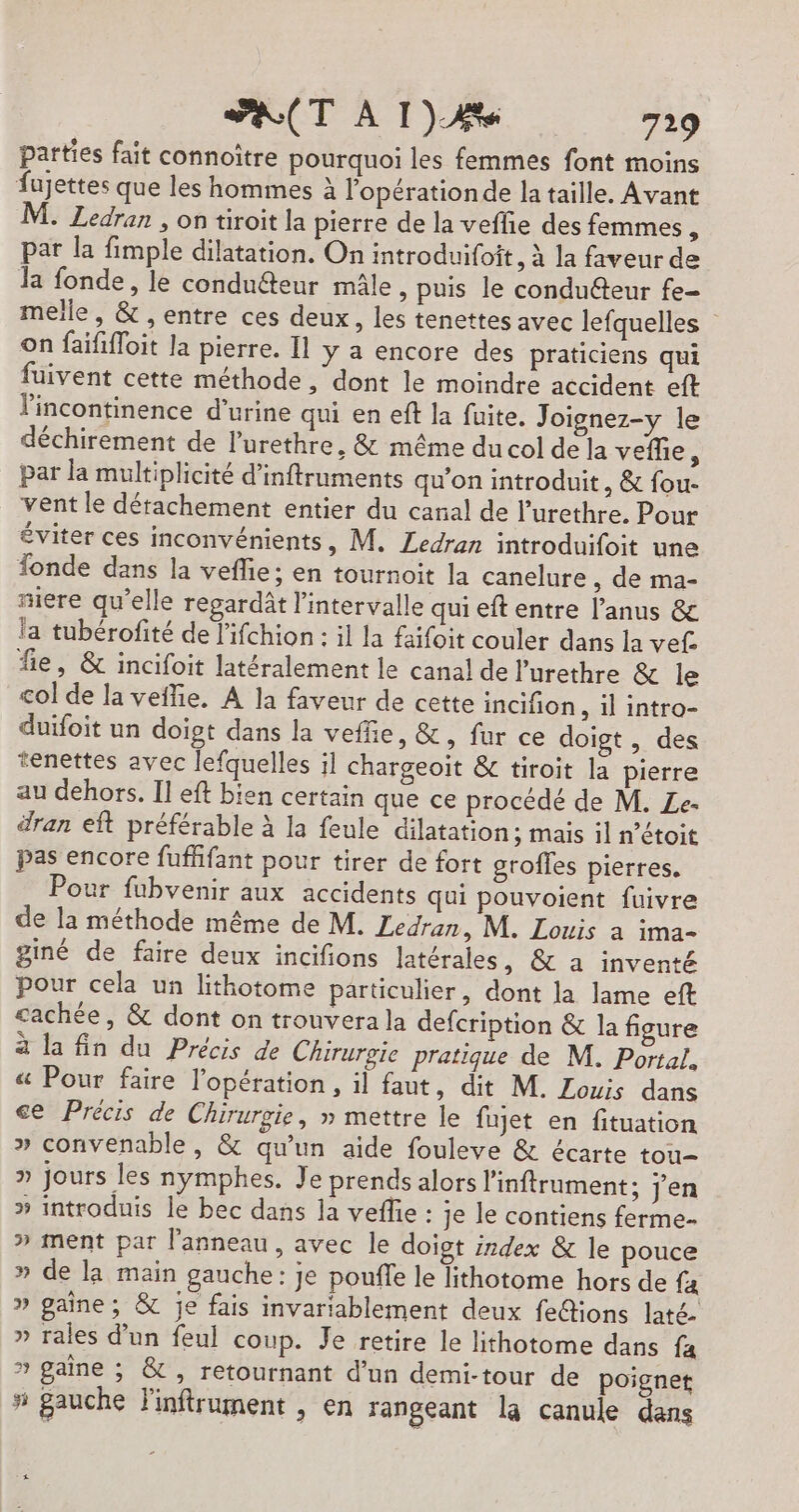 parties fait connoître pourquoi les femmes font moins fujettes que les hommes à lopérationde la taille. Avant M. Ledran , on tiroit la pierre de la veflie des femmes, par la fimple dilatation. On introduifoit, À la faveur de Ja fonde, le condu&amp;teur mâle, puis le conduéteur fe- melle, &amp; , entre ces deux, les tenettes avec lefquelles on faififloit la pierre. 11 y a encore des praticiens qui fuivent cette méthode, dont le moindre accident eft l'incontinence d'urine qui en eft la fuite. Joignez-y le déchirement de l’urethre, &amp; même du col de la veffie À par la multiplicité d’inftruments qu'on introduit, &amp; fou- vent le détachement entier du canal de l’urethre. Pour éviter ces inconvénients, M. Ledran introduifoit une fonde dans la veflie; en tournoit la canelure , de ma- niere qu'elle regardât l'intervalle qui eft entre l'anus &amp; la tubérofité de l'ifchion : il la faifoit couler dans la vef. fie, &amp; incifoit latéralement le canal de lurethre &amp; le col de la veflie. A la faveur de cette incifion , il intro- duifoit un doigt dans la veffie, &amp;, fur ce doigt , des tenettes avec lefquelles il chargeoit &amp; tiroit la pierre au dehors. Il eft bien certain que ce procédé de M. Le- dran eit préférable à la feule dilatation; mais il n’étoit pas encore fufhifant pour tirer de fort grofles pierres. Pour fubvenir aux accidents qui pouvoient fuivre de la méthode même de M. Ledran, M. Louis a ima- giné de faire deux incifions latérales, &amp; a inventé Pour cela un lithotome particulier, dont la lame eft cachée, &amp; dont on trouvera la defcription &amp; la figure à la fin du Précis de Chirurgie pratique de M, Portal. &amp; Pour faire l'opération , il faut, dit M. Louis dans ce Précis de Chirurgie, » mettre le fujet en fituation » convenable, &amp; qu’un aide fouleve &amp; écarte tou » Jours les nymphes. Je prends alors l'inftrument; j'en » introduis le bec dans la veflie : je le contiens ferme. » ment par l'anneau, avec le doigt index &amp; le pouce » de la main gauche: je pouffe le lithotome hors de fx » gaine; &amp; je fais invariablement deux fe@ions laté. » rales d'un feul coup. Je retire le lithotome dans fa » gaine ; &amp;, retournant d’un demi-tour de poignet # gauche Finftrument , en rangeant la canule dans