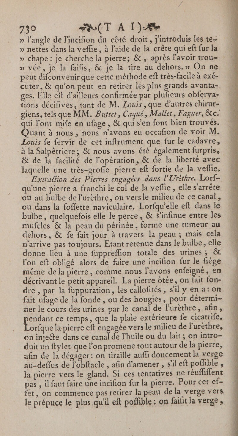 » l'angle de l'incifion du côté droit, j'introduis les te » nettes dans la veflie, à laide de la crête qui eft fur la » chape: je cherche la pierre; &amp; , après l'avoir trou- » vée, je la faifis, &amp; je la tire au dehors.» On ne peut difconvenir que cette méthode ef très-facile à exé- cuter, &amp; qu’on peut en retirer les plus grands avanta- ges. Elle eft d’ailleurs confirmée par plufieurs obferva- tions décifives, tant de M. Louis , que d’autres chirur- _giens, tels que MM. Burtet, Caqué, Mallet, Faguer, &amp;c. qui l'ont mife en ufage, &amp; qui s’en font bien trouvés. Quant à nous , nous n'avons eu occafion de voir M. Louis fe fervir de cet inftrument que fur le cadavre, à la Salpêtriere ; &amp; nous avons été également furpris, &amp; de la facilité de l'opération, &amp; de la liberté avec laquelle une très-grofle pierre eft fortie de la vefhe. Extraétion des Pierres engagées dans l’Urithre. Lorf- qu'une pierre a franchi le col de la veffe, elle s'arrête ou au bulbe del’urèthre, ou versie milieu de ce canal, ou dans la foffette naviculaire. Lorfqu’elle eft dans le bulbe , quelquefois elle le perce, &amp; S’infinue entre les mufcles &amp; la peau du périnée, forme une tumeur au dehors, &amp; fe fait jour à travers la peau ; mais cela n'arrive pas toujours. Etant retenue dans le bulbe, elle donne lieu à une fuppreflion totale des urines ; &amp; lon eft obligé alors de faire une incifion fur le fiége même de Ja pierre , comme nous l'avons enfeigné, en décrivant le petit appareil. La pierre ôtée, on fait fon- dre, par la fuppuration, les callofités, s'il y en a: on fait ufage de la fonde , ou des bougies, pour détermi- ner le cours des urines par le canal de l’urèthre, afin, pendant ce temps, que la plaie extérieure fe cicatrife. Lorfque la pierre eft engagée vers le milieu de l’urèthre, on injete dans ce canal de l'huile ou du lait ; on intro- duit un ftylet que l’on promene tout autour de la pierre, afin de la dégager: on tiraille aufli doucement la verge au-deffus de l’obftacle , afin d'amener , s’il eft poffible , la pierre vers le gland. Si ces tentatives ne réufMliffent pas , il faut faire une incifion fur la pierre. Pour cet ef- fet, on commence pas retirer la peau de la verge vers le prépuce le plus qu'il eft poffible : on failit la verge , D ee É n n ©&gt; Si Es