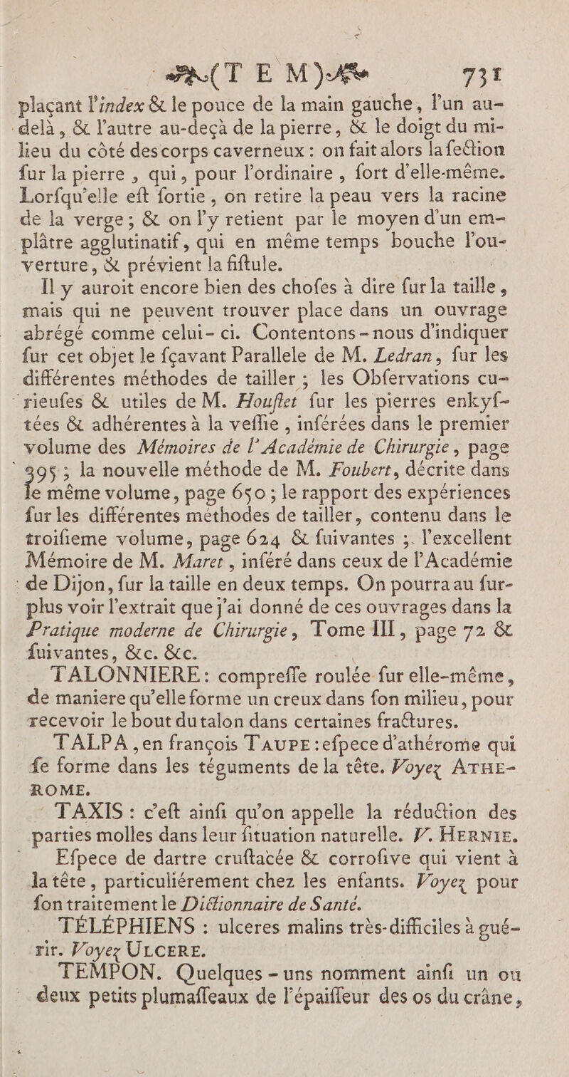 plaçant l'index &amp; le pouce de la main gauche, lun au- delà , &amp; l’autre au-deçà de la pierre, &amp; le doigt du mi- lieu du côté des corps caverneux : on fait alors lafeétion fur la pierre , qui, pour l'ordinaire , fort d'elle-même. Lorfqu’elle eft fortie, on retire la peau vers la racine de la verge; &amp; only retient par le moyen d'un em- plâtre agglutinatif, qui en même temps bouche lou- verture, &amp; prévient la fiftule. “HE Il ÿ auroit encore bien des chofes à dire fur la taille, mais qui ne peuvent trouver place dans un ouvrage abrégé comme celui- ci. Contentons - nous d'indiquer fur cet objet le fçavant Parallele de M. Ledran, fur les différentes méthodes de tailler ; les Obfervations cu- “rieufes &amp; utiles de M. Houflet fur les pierres enkyf- tées &amp; adhérentes à la vefhe , inférées dans le premier volume des Mémoires de l’Académie de Chirurgie, page 95 ; la nouvelle méthode de M. Foubert, décrite dans e même volume, page 650 ; le rapport des expériences fur les différentes méthodes de tailler, contenu dans le troifieme volume, page 624 &amp; fuivantes ;. l'excellent Mémoire de M. Muret , inféré dans ceux de l'Académie : de Dijon, fur la taille en deux temps. On pourra au fur- plus voir l’extrait que j'ai donné de ces ouvrages dans la Pratique moderne de Chirurgie, Tome IIT, page 72 &amp; fuivantes, &amp;c. &amp;c. TALONNIERE: comprefle roulée fur elle-même, de maniere qu’elle forme un creux dans fon milieu, pour recevoir le bout dutalon dans certaines fraétures. TALPA ,en françois TAUPE :efpece d’athérome qui fe forme dans les téguments de la tête. Voyez ATHE- ROME. TAXIS : c’eft ainfi qu'on appelle la rédu&amp;tion des parties molles dans leur fituation naturelle. 7. HERN1E. Efpece de dartre cruftacée &amp; corrofive qui vient à la tête, particuliérement chez les enfants. Voyez pour fon traitementle Difionnaire de Santé. TÉLÉPHIENS : ulceres malins très-difficiles à gué- rir. Voyez ULCERE. TEMPON. Quelques - uns nomment ainfi un ou deux petits plumafleaux de l’épaiffeur des os du crâne,