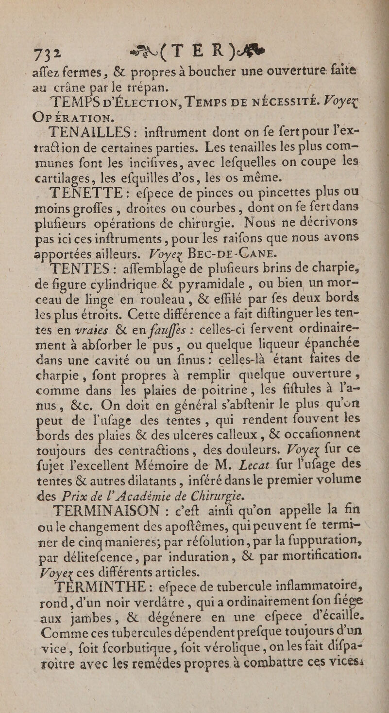 _aflez fermes, &amp; propres à boucher une ouverture faite au crâne par le trépan. TEMPS D'ÉLecTioN, TEMPS DE NÉCESSITÉ. Voyez OPÉRATION. TENAILLES : inftrument dont on fe fert pour l’ex- tra@ion de certaines parties. Les tenailles les plus com- munes font les incifives, avec lefquelles on coupe les cartilages, les efquilles d'os, les os même. TENETTE : efpece de pinces ou pincettes plus ou moins grofles , droites ou courbes, dont on fe fertdans plufieurs opérations de chirurgie. Nous ne décrivons pas ici ces inftruments, pour les raïfons que nous avons apportées ailleurs. PWoyez BEC-DE-CANE. TENTES : aflemblage de plufieurs brins de charpie, de figure cylindrique &amp; pyramidale , ou bien un mor- ceau de linge en rouleau, &amp; efflé par fes deux bords les plus étroits. Cette différence a fait diftinguer les ten- tes en vraies &amp; en fauffes : celles-ci fervent ordinaire- ment à abforber le pus, ou quelque liqueur épanchée dans une cavité ou un finus: celles-là étant faites de charpie , font propres à remplir quelque ouverture , comme dans les plaies de poitrine, les fiftules à l’a- nus, &amp;c. On doit en général s’abftenir le plus qu'on peut de l'ufage des tentes, qui rendent fouvent les bords des plaies &amp; des ulceres calleux , &amp; occafionnent toujours des contrattions, des douleurs. Voyez fur ce fujet l'excellent Mémoire de M. Lecat fur l'ufage des tentes &amp; autres dilatants , inféré dans le premier volume des Prix de l’Académie de Chirurgie. ù TERMINAISON : c’eft ainfi qu'on appelle la fin ou le changement des apoftêmes, qui peuvent fe termi- ner de cinq manieres; par réfolution, par la fuppuration, par délitefcence, par induration, &amp; par mortification. Voyez ces différents articles. TÉRMINTHE : efpece de tubercule inflammatoiré, rond, d’un noir verdâtre , qui a ordinairement fon fiége aux jamibes, &amp; dégénere en une efpece d'écaille. Comme ces tubercules dépendent prefque toujours d'un vice, foit fcorbutique, foit vérolique, on les fait difpa- roitre avec les remédes propres. à combattre ces vices: n À Chisinciois 5 id AE ER Se