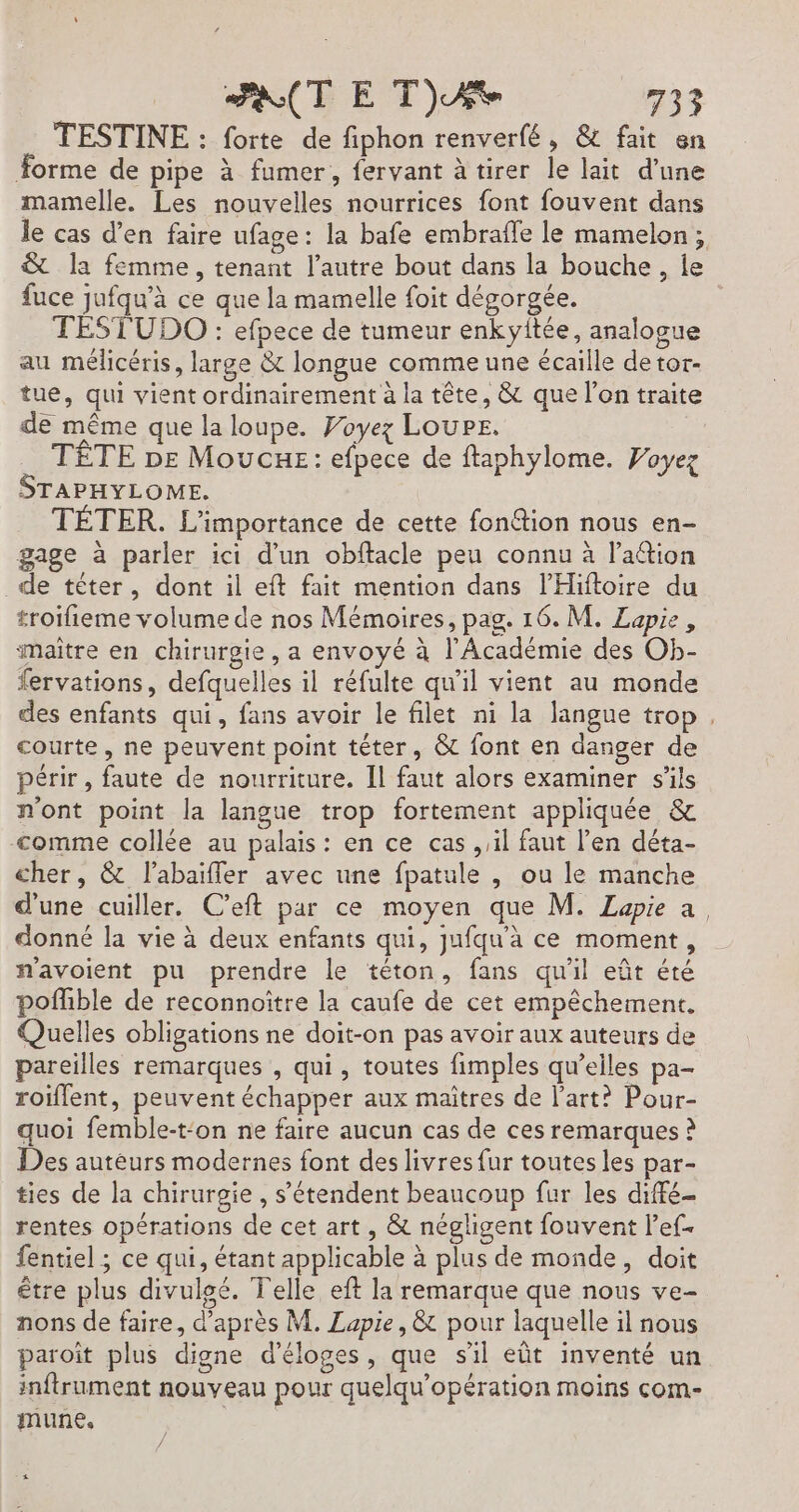 TESTINE : forte de fiphon renverfé, &amp; fait en Forme de pipe à fumer, fervant à tirer le lait d’une mamelle. Les nouvelles nourrices font fouvent dans le cas d’en faire ufage: la bafe embrafle le mamelon; &amp; la femme, tenant l’autre bout dans la bouche, le fuce jufqu'à ce que la mamelle foit dégorgée. TESTUDO : efpece de tumeur enkyitée, analogue au mélicéris, large &amp; longue comme une écaille de tor- tue, qui vient ordinairement à la tête, &amp; que l'on traite de même que la loupe. Foyez Loupe. TÊTE pe Moucxe: efpece de ftaphylome. Voyez STAPHYLOME. TÉTER. L'importance de cette fonétion nous en- gage à parler ici d'un obftacle peu connu à l'aétion de téter, dont il eft fait mention dans l’'Hiftoire du troifieme volume de nos Mémoires, pag. 16. M. Lapie, maître en chirurgie, a envoyé à l'Académie des Ob- fervations, defquelles il réfulte qu'il vient au monde des enfants qui, fans avoir le filet ni la langue trop, courte, ne peuvent point téter, &amp; font en danger de périr, faute de nourriture. Il faut alors examiner s'ils n'ont point la langue trop fortement appliquée &amp; comme collée au palais: en ce cas sil faut l’en déta- cher, &amp; l’abaïffer avec une fpatule , ou le manche d’une cuiller. C’eft par ce moyen que M. Zapie a, donné la vie à deux enfants qui, jufqu'à ce moment, navoient pu prendre le téton, fans qu'il eût été poflible de reconnoïtre la caufe de cet empêchement, Quelles obligations ne doit-on pas avoir aux auteurs de pareilles remarques , qui, toutes fimples qu’elles pa- roiflent, peuvent échapper aux maitres de l’art? Pour- quoi femble-t‘on ne faire aucun cas de ces remarques ? Des autéurs modernes font des livres fur toutes les par- ties de la chirurgie , s'étendent beaucoup fur les diffé rentes opérations de cet art, &amp; négligent fouvent l’ef- fentiel ; ce qui, étant applicable à plus de monde, doit être plus divulgé. Telle eft la remarque que nous ve- nons de faire, d’après M. Lapie, &amp; pour laquelle il nous paroit plus digne d’éloges, que s'il eût inventé un inftrument nouveau pour quelqu’opération moins com- mune,