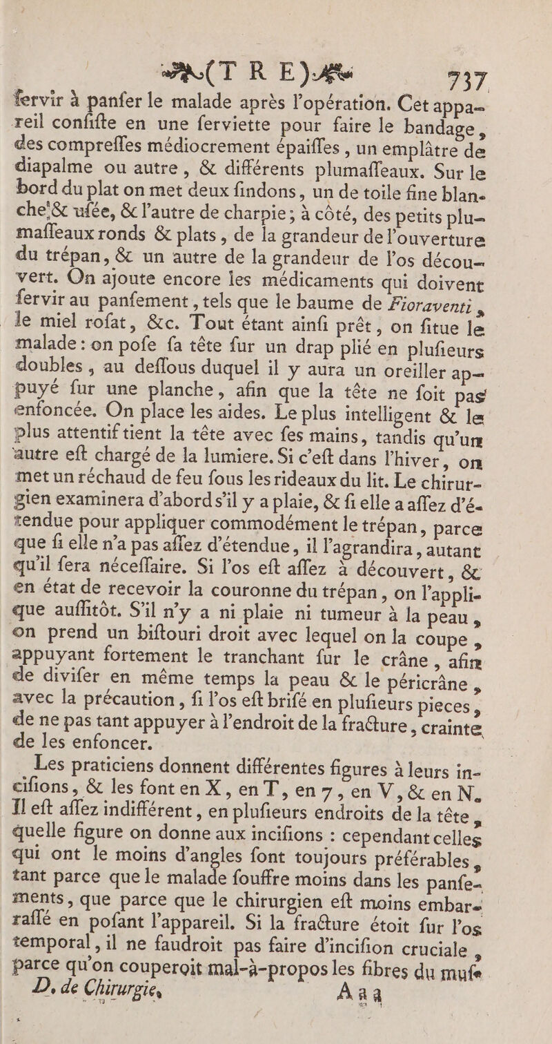 fervir à panfer le malade après l'opération. Cet appa- reil confifte en une ferviette pour faire le banda es des comprefles médiocrement épaifles , un emplâtre de diapalme ou autre, &amp; différents plumafleaux. Sur le bord du plat on met deux findons, un de toile fine blan- che &amp; ufée, &amp; l’autre de charpie; à côté, des petits plu mafleaux ronds &amp; plats, de la grandeur de l'ouverture du trépan, &amp; un autre de la grandeur de los décou vert. On ajoute encore les médicaments qui doivent fervir au panfement , tels que le baume de Fioravenri 3 le miel rofat, &amp;c. Tout étant ainfi prêt, on fitue le malade : on pofe fa tête fur un drap plié en plufieurs doubles , au deflous duquel il y aura un oreiller ap— puyé fur une planche, afin que la tête ne foit pas enfoncée. On place les aides. Le plus intelligent &amp; 1e plus attentif tient la tête avec fes mains, tandis qu'un autre eft chargé de la lumiere. Si c’eft dans l'hiver, on met un réchaud de feu fous les rideaux du lit. Le chirut- gien examinera d’abord s’il y a plaie, &amp; fi elle a affez d’é6- tendue pour appliquer commodément le trépan, parce que fi elle n’a pas aflez d’étendue, il l'agrandira, autant qu'il fera néceffaire. Si l'os eft aflez à découvert, &amp; en état de recevoir la couronne du trépan, on l’appli- que auflitôt. S'il ny a ni plaie ni tumeur à la peau , on prend un biftouri droit avec lequel on la coupe , appuyant fortement le tranchant fur le crâne, afim de divifer en même temps la peau &amp; le péricrâne , avec la précaution, fi l'os eft brifé en plufeurs pieces, de ne pas tant appuyer à l'endroit de la fra@ture &gt; Crainte de les enfoncer. Les praticiens donnent différentes figures à leurs in- cifions, &amp; les fonten X, en T, en 7;enV,&amp;enN. Il eft aflez indifférent , en plufieurs endroits de la tête quelle figure on donne aux incifions : cependant celles qui ont le moins en font toujours préférables, tant parce que le malade fouffre moins dans les panfe- ments, que parce que le chirurgien eft moins embar raflé en pofant l'appareil. Si la fracture étoit fur l'os temporal, il ne faudroit pas faire d'incifion cruciale À parce qu'on couperoit mal-à-propos les fibres du muf« D, de Chirurgie, _ Aa