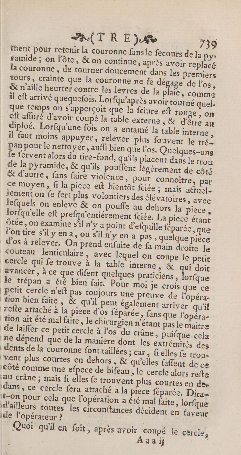 ent pour retenir la couronne fansle fecours de la py- _famide ; on l’ôte, &amp; on continue, après avoir replacé la couronne , de tourner doucement dans les premiers tours, crainte que la couronne ne fe dégage de l'os, &amp; n’aille heurter contre les levres de la plaie, comme il eft arrivé quequefois. Lorfqu’après avoir tourné quel: que temps on s’apperçoit que la fciure eft rouge, on eft afluré d’avoir coupé la table externe , &amp; d’être au diploé. Lorfqw'une fois on a entamé [a table interne, il faut moins appuyer, relever plus fouvent le tré Pan pour le nettoyer, aufli bien que l'os. Quelques-uns {e fervent alors du tire-fond, qu’ils el dans le trou de la pyramide, &amp; qu'ils pouflent légérement de côté &amp; d'autre, fans faire violence » POUr connoître, par ce moyen, fi la piece eft bientôt fciée ; mais atuel- lement on fe fert plus volontiers des élévatoires, avec lefquels on enleve &amp; on poufle au dehors la piece, lorfqu’elle eft prefqu’entiérement fciée. La piece étant Ôtée, on examine s’il n'y a point d’efquille féparée ,que lontire s'ilyena, ou sil n'y en a pas, quelque piece cercle qui fe trouve à la table interne, &amp; qui doit le trépan à été bien fait. Pour mOi je crois que ce | petit cercle n’eft pas toujours une preuve de l'opéra | tion bien faite, &amp; qu'il peut également arriver qu'il refte attaché à la piece d’os féparée, fans que l'opéra- | tion ait été mal faite, le chirurgien n’étant pas le maître de laïffer ce petit cercle à l'os du crâne, puifque cela ne dépend que de la maniere dont les extrémités des | dents dé la couronne font taillées ; car, fi elles fe trou- ‘Vent plus courtes en dehors, &amp; qu'elles faflent de ce icÔté comme une efpece de bifeau » Le cercle alors refte ‘au crâne ; mais fi elles fe trouvent plus courtes en des idans, ce cercle fera attaché a la piece féparée, Dira= t-on pour cela que l'opération a êté mal faite, lorfque id’'ailleurs toutes les circonftances décident en faveur ide l'opérateur ? | Quoi qu'il en foit , après avoir Coupé le cercle, 4 à 1j