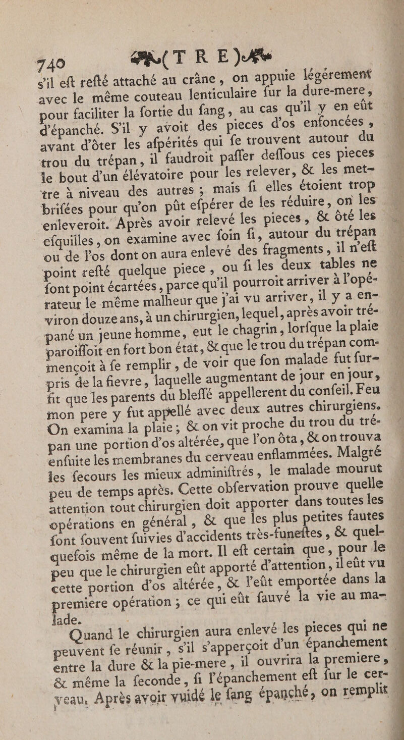 749 PRCTRE)AÆ S'il eft refté attaché au crâne, on appuie légérement avec le même couteau lenticulaire fur la dure-mere, pour faciliter la {ortie du fang, au cas qu'il y en eût d’épanché. S'il y avoit des pieces d'os enfoncées s avant d'ôter les afpérités qui fe trouvent autouf du trou du trépan, il faudroit pafler deffous ces pieces le bout d’un élévatoire pour les relever, &amp; les met- tre à niveau des autres ; mais fi elles étoient trop brifées pour qu'on püt efpérer de les réduire, on les enleveroit. Après avoir relevé les pieces, &amp; Ôté les efquilles , on examine avec foin fi, autour du trépan ou de l'os dont on aura enlevé des fragments , il n'eft point refté quelque piece ; où files deux tables ne font point écartées , parce qu'il pourroit arriver à l'opé- rateur le même malheur que j'ai vu arriver, il y a en- viron douze ans, à un chirurgien, lequel, après avoir tré- pané un jeune homme, eut le chagrin, lorfque la plaie paroifloit en fort bon état, &amp; que le trou du trépan com- mençoit à fe remplir, de voir que fon malade fut fur- pris de la fievre, laquelle augmentant de jour en jour, fit que les parents du bleffé appellerent du confeil, Feu mon pere y fut appellé avec deux autres chirurgiens. On examina la plaie; &amp; on vit proche du trou du tré- pan une portion d'os altérée, que l'on ôta, &amp; on trouva enfuite les membranes du cerveau enflammées. Malgré les fecours les mieux adminiftrés, le malade mourut peu de temps après. Cette obfervation prouve quelle attention tout chirurgien doit apporter dans toutes les opérations en général, &amp;t que les plus petites fautes {ont fouvent fuivies d'accidents très-funeltes , &amp; quel- quefois même de la mort. Il eft certain que, pour le peu que le chirurgien eût apporté d'attention, il eût vu cette portion d'os altérée, &amp;t Yeût emportée dans la premiere opération ; CE qui eût fauvé la vie au ma- lade. | Quand le chirurgien aura enlevé les pieces qui ne peuvent fe réunir , s'il s'apperçoit d'un ‘épanchement « entre la dure &amp; la pie-mere , il ouvrira la premiere, 8: même la feconde, fi l'épanchement eft fur le cer- veau, Après avoir vuidé le fang épançhé, on remplit M