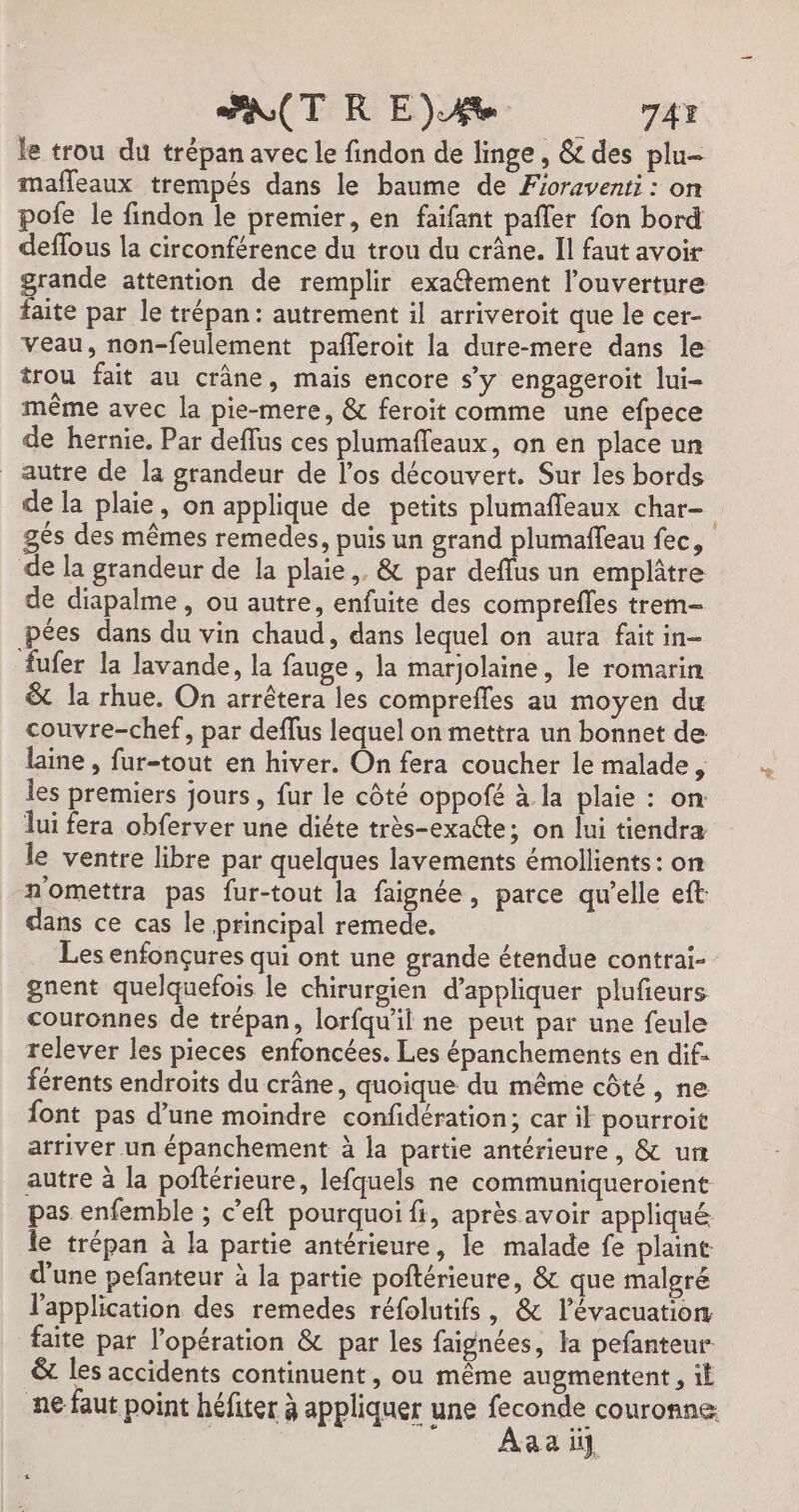 le trou du trépan avec le findon de linge, &amp; des plu- mafleaux trempés dans le baume de Fioraventi : on pofe le findon le premier, en faifant pafler fon bord deflous la circonférence du trou du crâne. Il faut avoir grande attention de remplir exatement l’ouverture faite par le trépan: autrement il arriveroit que le cer- Veau, non-feulement pafleroit la dure-mere dans le trou fait au crâne, mais encore s’y engageroit lui- même avec la pie-mere, &amp; feroit comme une efpece de hernie. Par deflus ces plumafleaux, on en place un autre de la grandeur de l'os découvert. Sur les bords de la plaie, on applique de petits plumaffeaux char gés des mêmes remedes, puis un grand plumaffeau fec, de la grandeur de la plaie, &amp; par deflus un emplâtre de diapalme, ou autre, enfuite des comprefles trem- pées dans du vin chaud, dans lequel on aura fait in- {ufer la lavande, la fauge , la marjolaine, le romarin &amp; la rhue. On arrêtera les comprefles au moyen du couvre-chef, par deffus lequel on mettra un bonnet de laine , fur-tout en hiver. On fera coucher le malade , les premiers jours , fur le côté oppofé à la plaie : on lui fera obferver une diéte très-exa@te; on lui tiendra le ventre libre par quelques lavements émollients: on n'omettra pas fur-tout la faignée, parce qu'elle eft: dans ce cas le principal remede. Les enfonçures qui ont une grande étendue contrai- gnent quelquefois le chirurgien d'appliquer plufieurs couronnes de trépan, lorfqu'il ne peut par une feule relever les pieces enfoncées. Les épanchements en dif férents endroits du crâne, quoique du même côté , ne {ont pas d’une moindre confidération; car ik pourroit arriver un épanchement à la partie antérieure, &amp; un autre à la poftérieure, lefquels ne communiqueroient pas enfemble ; c’eft pourquoi fi, après avoir appliqué le trépan à la partie antérieure, le malade fe plaint d’une pefanteur à la partie poftérieure, &amp; que malgré l'application des remedes réfolutifs, &amp; l'évacuation faite par l'opération &amp; par les faignées, la pefanteur &amp; les accidents continuent, ou même augmentent, il ne faut point héfiter à appliquer une feconde couronne: | ER Aa