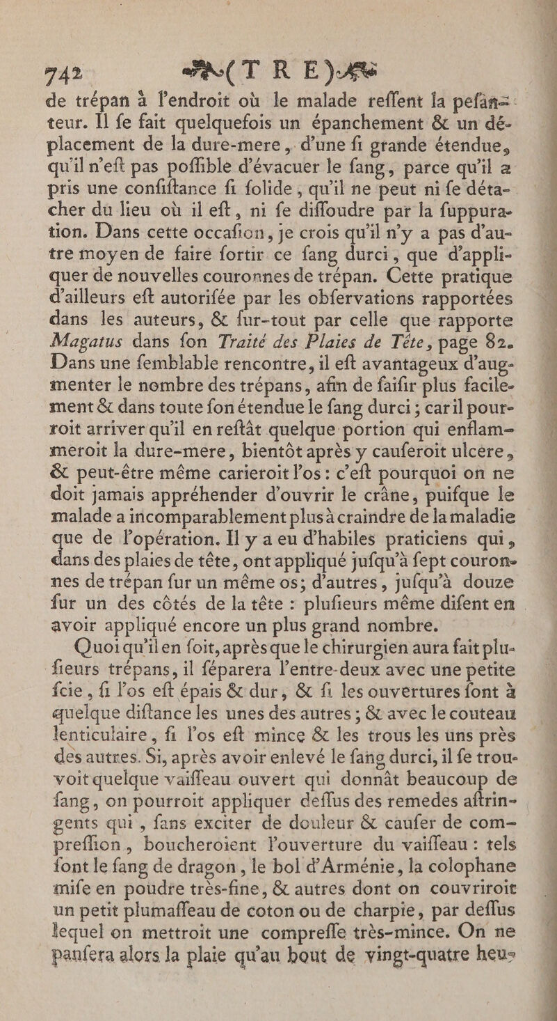 teur. Il fe fait quelquefois un épanchement &amp; un dé- placement de la dure-mere ,. d’une fi grande étendue, qu'il n’eft pas poflible d’évacuer le fang, parce qu'il a pris une confiftance fi folide , qu'il ne peut ni fe déta- cher du lieu où il eft, ni fe diffoudre par la fuppura- tion. Dans cette occafion, je crois qu'il n’y a pas d’au- tre moyen de fairé fortir ce fang durci, que d’appli- quer de nouvelles couronnes de trépan. Cette pratique d’ailleurs eft autorifée par les obfervations rapportées dans les auteurs, &amp; fur-tout par celle que rapporte Magatus dans fon Traité des Plaies de Tête, page 82. Dans une femblable rencontre, il eft avantageux d’aug- menter le nombre des trépans, afin de faifir plus facile- ment &amp; dans toute fon étendue le fang durci ; caril pour- roit arriver qu'il en reftât quelque portion qui enflam- meroit la dure-mere, bientôt après y cauferoit ulcere, &amp; peut-être même carieroit l'os : c’eft pourquoi on ne doit jamais appréhender d'ouvrir le crâne, puifque le malade a incomparablement plusà craindre de la maladie qe de lopération. Il y a eu d’habiles praticiens qui, ans des plaies de tête, ont appliqué jufqu’à fept couron- nes de trépan fur un même os; d’autres, jufqu'à douze fur un des côtés de la tête : plufieurs même difent en avoir appliqué encore un plus grand nombre. Quoiqu’ilen foit, aprèsque le chirurgien aura fait plu- fieurs trépans, il féparera l’entre-deux avec une petite fcie , fi los eft épais &amp; dur, &amp; fi les ouvertures font à quelque diftance les unes des autres ; &amp; avec le couteau lenticulaire, fi l'os eft mince &amp; les trous les uns près des autres. Si, après avoir enlevé le fang durci, il fe trou- voit quelque vaifleau ouvert qui donnât beaucoup de fang, on pourroit appliquer deflus des remedes aftrin- gents qui , fans exciter de douleur &amp; caufer de com- preflion, boucheroient louverture du vaiffeau : tels font le fang de dragon , le bol d'Arménie, la colophane mife en poudre très-fine, &amp; autres dont on couvriroit un petit plumafleau de coton ou de charpie, par deflus lequel on mettroit une comprefle très-mince. On ne panfera alors la plaie qu'au bout de vingt-quatre heu- EC parer EE dites : 7 d RER PE RE ET : nié 2 he ne PPT TN RIRE PORT € ne, PR ST DÉS de mÉné és)