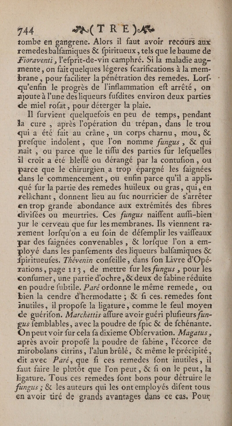 tombe en gangrene. Alors il faut avoir recouts aux remedesbalfamiques &amp; fpiritueux , tels que le baume de Fioraventi, Yefprit-de-vin camphré. Si la maladie aug mente, on fait quelques légeres fcarifications à la mem- ‘brane, pour faciliter la pénétration des remedes. Lorf- qu’enfin le progrès de l'inflammation eft arrêté, on ajoute à l’une des liqueurs fufdites environ deux parties de miel rofat, pour déterger la plaie. Il furvient quelquefois en peu de temps, pendant la cure , après l'opération du trépan, dans le trou qui a été fait au crâne, un corps charnu, mou, &amp; prefque indolent, que l’on nomme fungus , &amp; qui naît , ou parce que le tiflu des parties fur lefquelles 1l croît a été bleffé ou dérangé par la contufon, ou parce que le chirurgien a trop épargné les faignées dans le commencement, ou enfin parce qu'il a appli qué fur la partie des remedes huileux ou gras, qui, en relâchant, donnent lieu au fuc nourricier de s’arrêter entrop grande abondance aux extrémités des fibres divifées ou meurtries. Ces fungus naïflent aufñ-bien jur le cerveau que fur les membranes. Ils viennent ra- tement lorfqu'on a eu foin de défemplir les vaifleaux par des faignées convenables , &amp; lorfque l'on a em- ployé dans les panfements des liqueurs balfamiques &amp; {piritueufes. Thévenin confeille, dans fon Livre d’Opé- rations, page 113, de mettre fur les fungus , pour les confumer, une partie d’ochre, &amp; deux de fabine réduite en poudre fubtile. Paré ordonne le même remede, ou bien la cendre d’hermodatte ; &amp; fi ces. remedes font inutiles, il propofe la ligature, comme le feul moyen de guérifon. Marchettis aflure avoir guéri plufieurs fur- gus {emblables, avec la poudre de fpic &amp; de fchénante. On peut voir fur cela fa dixieme Obfervation. Magatus, après avoir propofé la poudre de fabine , Pécorce de mirobolans citrins, l’alun brûlé, &amp; même le précipité, dit avec Paré, que fi ces remedes font inutiles, il faut faire le plutôt que l’on peut, &amp; fi on le peut, la ligature. Tous ces remedes font bons pour détruire le fungus ; &amp; les auteurs qui les ont employés difent tous en avoir tiré de grands avantages dans ce cas. Poux Li. pe th