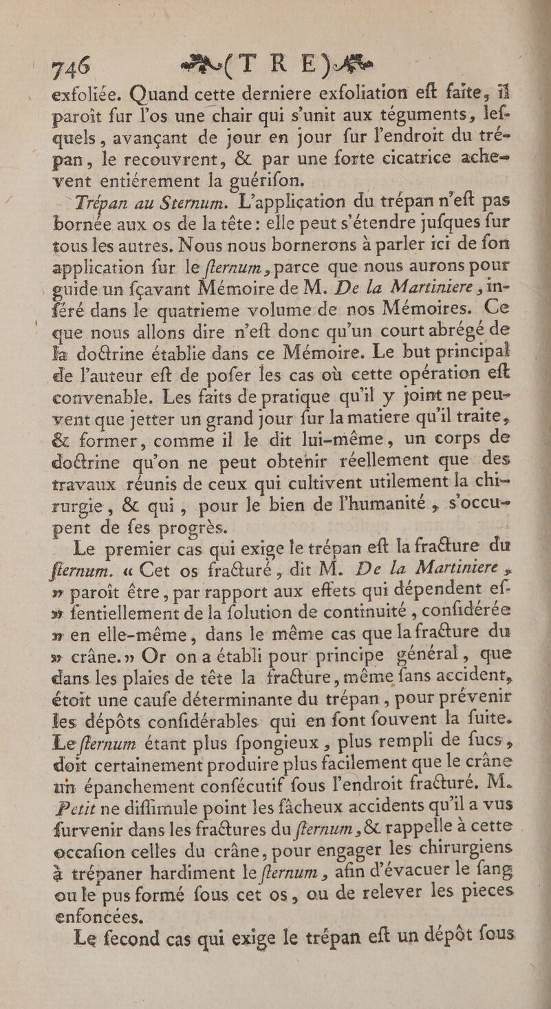 \ exfoliée. Quand cette derniere exfoliation eft faite, ïi paroît fur l'os une chair qui s’unit aux téguments, lef- quels , avançant de jour en jour fur l'endroit du tré- pan, le recouvrent, &amp; par une forte cicatrice ache- vent entiérement la guérifon. | © Trépan au Sternum. L'application du trépan n’eft pas bornée aux os de la tête : elle peut s'étendre jufques fur tous les autres, Nous nous bornerons à parler ici de fon application fur le ffernum , parce que nous aurons pour guide un fçavant Mémoire de M. De la Martiniere ;in- féré dans le quatrieme volume-de nos Mémoires. Ce que nous allons dire n’eft donc qu’un court abrégé de la doûtrine établie dans ce Mémoire. Le but principal de l'auteur eft de pofer les cas où cette opération eft convenable. Les faits de pratique qu'il y joint ne peu- vent que jetter un grand jour fur la matiere qu'il traite, &amp; former, comme il le dit lui-même, un corps de dotrine qu’on ne peut obtenir réellement que des travaux réunis de ceux qui cultivent utilement la chi- rurgie, &amp; qui, pour le bien de l'humanité , s'occu- pent de fes progrès. | Le premier cas qui exige le trépan eft la fraéture du flernum. « Cet os fraêturé, dit M. De la Martiniere , » paroït être, par rapport aux effets qui dépendent ef- » fentiellement de la folution de continuité , confidérée ” en elle-même, dans le même cas que lafraéture du » crâne.» Or on a établi pour principe général, que dans les plaies de tête la fra@ture, même fans accident, étoit une caufe déterminante du trépan, pour prévenir les dépôts confidérables qui en font fouvent la fuite. Le flernum étant plus fpongieux , plus rempli de fucs, doit certainement produire plus facilement que le crâne ni épanchement confécutif fous l'endroit fraéturé, M. Petit ne diflimule point les fâcheux accidents qu'il a vus furvenir dans les fraêtures du ffernwm ,&amp; rappelle à cette occafon celles du crâne, pour engager les chirurgiens à trépaner hardiment le flernum , afin d’évacuer le fang ou le pus formé fous cet os, ou de relever les pieces enfoncees. Le fecond cas qui exige le trépan eft un dépôt fous