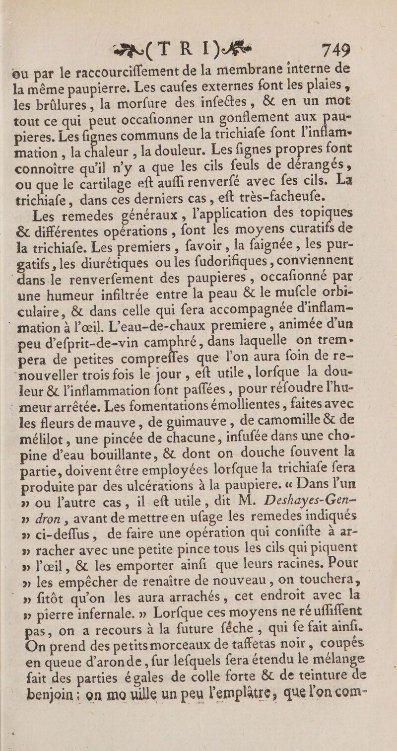 ou par le raccourciffement de la membrane interne de la même paupierre. Les caufes externes font les plaies, les brûlures , la morfure des infeétes, &amp;t en un mot tout ce qui peut occafonner un gonflement aux pa pieres. Les fignes communs de la trichiafe font l'inflam- mation , la chaleur , la douleur. Les fignes propres font connoître qu'il ny a que les cils feuls de dérangés, ou que le cartilage eft aufli renverfé avec fes cils. La trichiafe, dans ces derniers cas , eft très-facheufe. Les remedes généraux , l'application des topiques &amp; différentes opérations , font les moyens curatifs de la trichiafe. Les premiers , favoir,, la faignée , les pur- gatifs, les diurétiques ou les fudorifiques , conviennent ‘ dans le renverfement des paupieres , occafionné par une humeur infiltrée entre la peau &amp; le mufcle orbi- culaire, &amp; dans celle qui fera accompagnée d'inflam- * mation à l'œil. L’eau-de-chaux premiere, animée d'un peu d’efprit-de-vin camphré, dans laquelle on trem- pera de petites compreffes que l’on aura foin de re- “nouveller trois fois le jour , eft utile, lorfque la dou- leur &amp; l’inflammation font paflées, pour réfoudre l'hu- : meur arrêtée. Les fomentations émollientes, faitesavec les fleurs de mauve, de guimauve , de camomille &amp; de mélilot , une pincée de chacune, infufée dans une cho- pine d’eau bouillante, &amp; dont on douche fouvent la partie, doivent être employées lorfque la trichiafe fera produite par des ulcérations à la paupiere. « Dans lun » ou l’autre cas, il eft utile, dit M. Deshayes-Gen- _» dron, avant de mettre en ufage les remedes indiqués » ci-deflus, de faire une opération qui confifte à ar- » racher avec une petite pince tous les cils qui piquent » l'œil, &amp; les emporter ainfi que leurs racines. Pour » les empêcher de renaître de nouveau, on touchera, » fitôt qu'on les aura arrachés, cet endroit avec la » pierre infernale. » Lorfque ces moyens ne ré uffiffent pas, on a recours à la future fêche , qui fe fait ainfi. On prend des petitsmorceaux de taffetas noir, coupés en queue d’aronde , fur lefqnels fera étendu le mélange fait des parties égales de colle forte &amp; de teinture de benjoin: on mo uille un peu l'emplâtre, que l'on com-