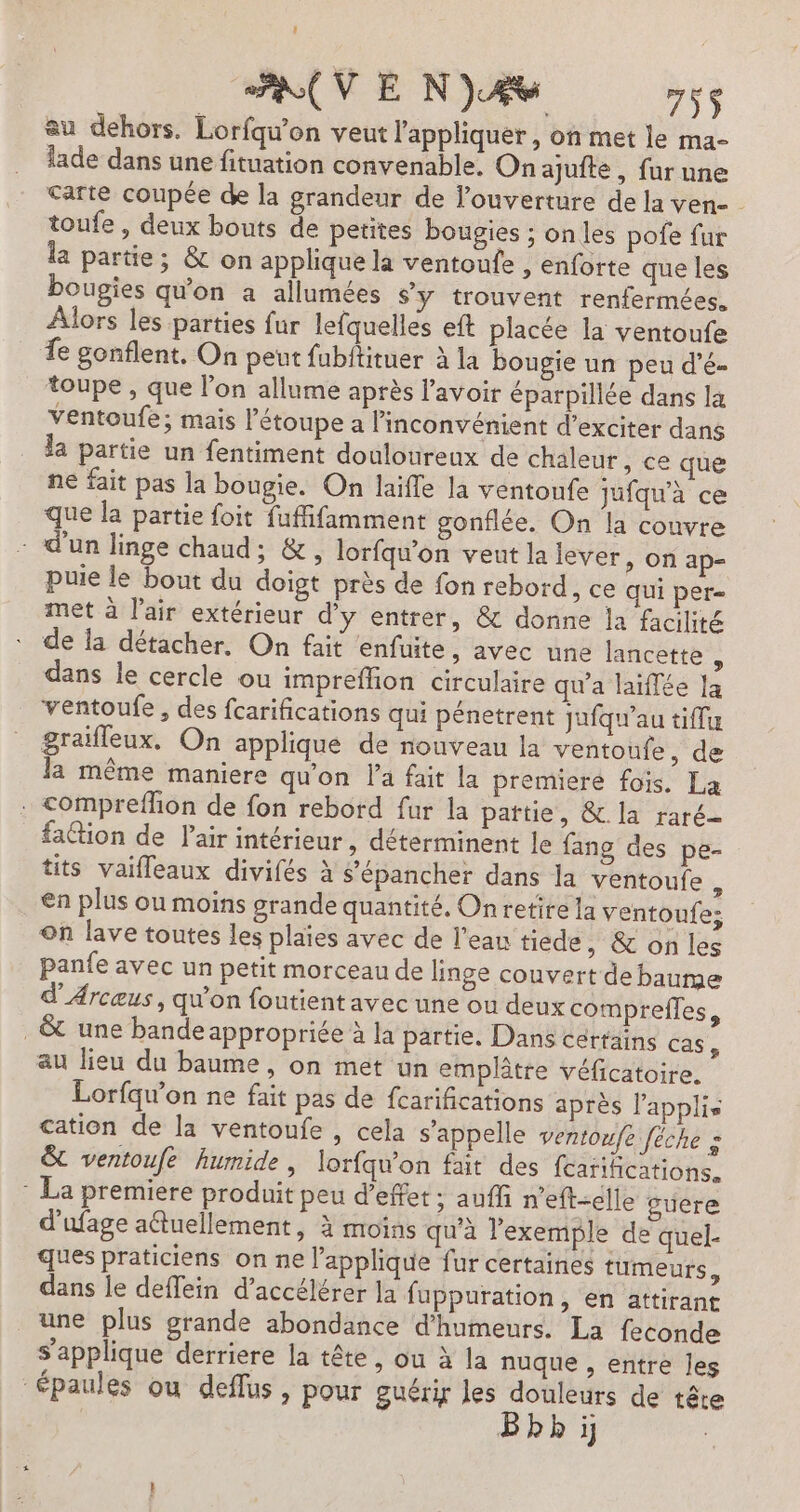 su dehors. Lorfqu’on veut l'appliquer, on met le ma- lade dans une fituation convenable. On ajufte, fur une carte coupée de la grandeur de l'ouverture de la ven- toufe , deux bouts de petites bougies ; on les pofe fur la partie; &amp; on applique la ventoufe , enforte que les bougies qu'on a allumées S'y trouvent renfermées, Alors les parties fur lefquelles eft placée la ventoufe fe gonflent, On peut fubftituer à la bougie un peu d’é- toupe , que l'on allume après l'avoir éparpillée dans la ventoufe; mais létoupe à l'inconvénient d’exciter dans la partie un fentiment douloureux de chaleur, ce que ne fait pas la bougie. On laifle la ventoufe jufqu'à ce que la partie foit fuffifamment gonflée. On la couvre - d'un linge chaud; &amp;, lorfqu'on veut la lever, on ap- puie le bout du doigt près de fon rebord, ce qui per= met à l'air extérieur d'y entrer, &amp; donne la facilité de la détacher. On fait enfuite, avec une lancette , dans le cercle ou impreffion circulaire qu'a laiffée la ventoufe, des fcarifications qui pénetrent jufqu'au tiffu graïfleux, On applique de nouveau la ventoufe, de la même maniere qu'on l’a fait la premiere fois. La . Compreflion de fon rebord fur la pattie, &amp; la raré- faction de Pair intérieur, déterminent le fang des pe- tits vaifleaux divifés à s’épancher dans la ventoufe - €n plus ou moins grande quantité, On retire la ventoufe; on lave toutes les plaies avec de l’eau tiede, &amp; on les panfe avec un petit morceau de linge couvert de baume d'Arcæus, qu'on foutient avec une ou deux comprefles, .&amp; une bande appropriée à la partie. Dans certains cas : au lieu du baume, on met un emplâtre véficatoire. Lorfqu’on ne fait pas de fcarifications après l’applis cation de la ventoufe , cela s'appelle ventoufe fêche = &amp; ventoufe humide, lorfqw'on fait des fcarifications. * La premiere produit peu d'effet; auffi n'eft-elle sucre d'ufage attuellement, à moins qu’à l'exemple de quel. ques praticiens on ne l’applique fur certaines tumeurs, dans le deffein d'accélérer la fuppuration, en attirant une plus grande abondance d’humeurs. La feconde s'applique derriere la tête, ou à la nuque , entre Jes épaules ou deffus , pour guériy les douleurs de tête b i]