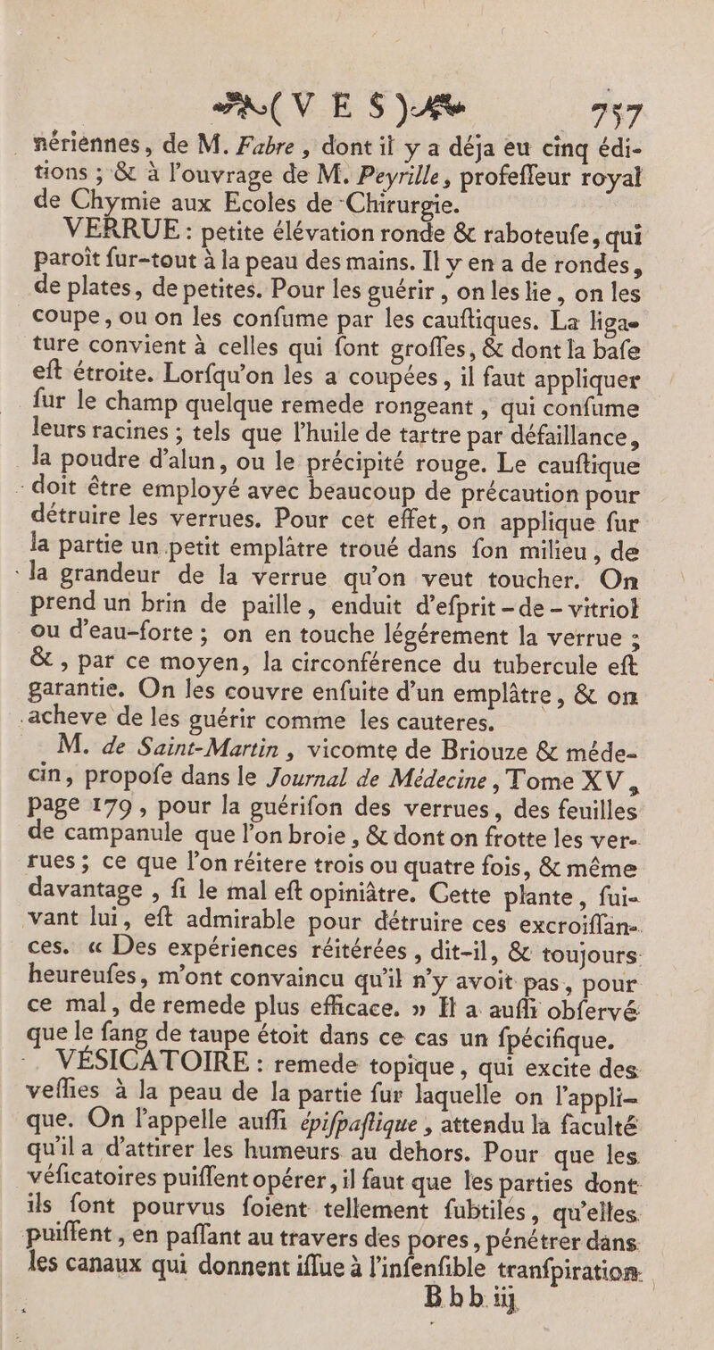 ARUVE S)4 77 . nériènnes, de M. Fabre , dont il y a déja eu cinq édi- tions ; &amp; à l'ouvrage de M. Peyrille, profeffeur royal de Chymie aux Ecoles de -Chirurgie. VERRUE: petite élévation ronde &amp; raboteufe, qui paroït fur-tout à la peau des mains. Il y en a de rondes, de plates, de petites. Pour les guérir, onleslie, on les Coupe, ou on les confume par les cauftiques, La ligae ture convient à celles qui font grofles, &amp; dont la bafe eft étroite. Lorfqu’on les a coupées, il faut appliquer fur le champ quelque remede rongeant , qui confume leurs racines ; tels que l'huile de tartre par défaillance, la poudre d’alun, ou le précipité rouge. Le cauftique - doit être employé avec beaucoup de précaution pour détruire les verrues. Pour cet effet, on applique fur la partie un petit emplâtre troué dans fon milieu, de la grandeur de la verrue qu'on veut toucher. On prend un brin de paille, enduit d’efprit - de - vitriot ou d’eau-forte ; on en touche légérement la verrue : &amp; , par ce moyen, la circonférence du tubercule eft garantie, On les couvre enfuite d’un emplâtre, &amp; on -acheve de les guérir comme les cauteres. M. de Saint-Martin , vicomte de Briouze &amp; méde- ain, propofe dans le Journal de Médecine &gt; Tome XV, Page 179 , pour la puérifon des verrues, des feuilles de campanule que l’on broie , &amp; dont on frotte les ver. rues; ce que l'on réitere trois ou quatre fois, &amp; même davantage , fi le mal eft opiniâtre. Cette plante, fui- vant lui, eft admirable pour détruire ces excroiflän- ces. « Des expériences réitérées , dit-il, &amp; toujours: heureufes, m'ont convaincu qu'il n’y avoit pas, pour ce mal, de remede plus efficace. » H a aufli obfervé ue le fang de taupe étoit dans ce cas un fpécifique. VÉSICATOIRE : remede topique , qui excite des: vefhes à la peau de la partie fur laquelle on l'appli- que. On l'appelle auf épifpaflique , attendu la faculté qu'il a d'attirer les humeurs au dehors. Pour que les véficatoires puiflent opérer, il faut que les parties dont ils font pourvus foient tellement fubtiles, qu'elles. puiffent , en paflant au travers des pores, pénétrer dans les canaux qui donnent iflue à l’infenfible tranfpiration. Bbbiy |