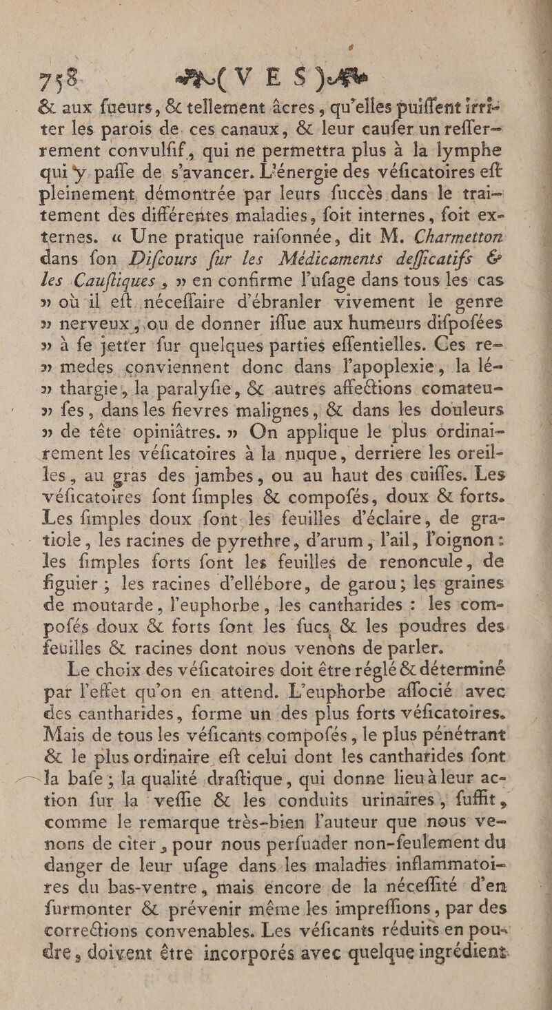 | 4 758 PR V ES j. Fe &amp; aux fueurs, &amp;c tellement âcres, qu'elles puiflent irri- ter lés paroïs de. ces canaux, &amp; leur caufer un reffer- rement convulif, qui ne permettra plus à la lymphe qui y. pañle de s’avancer. L'énergie des véficatoires eft pleinement démontrée par leurs fuccès dans le trai- tement des différentes maladies, foit internes, foit ex- ternes. « Une pratique raifonnée, dit M. Charmetton dans fon Difcours fur les Médicaments defficatifs € les Caufliques , » en confirme l’ufage dans tous les cas » où il eft néceffaire d’ébranler vivement le genre » nerveux, .ou de donner iffue aux humeurs difpofées » à fe jetter fur quelques parties effentielles. Ces re- » medes conviennent donc dans lapoplexie, la lé- » thargie, la paralyfie, &amp; autres affeétions comateu- » fes, dans les fievres malignes, &amp; dans les douleurs » de tête opiniâtres. » On applique le plus ordinai- les, au gras des jambes, ou au haut des cuifles. Les Les fimples doux font. les feuilles d’éclaire, de gra- les fimples forts font les feuilles de renoncule, de figuier ; les racines d’ellébore, de garou; les graines de moutarde, l’euphorbe, les cantharides : les com- feuilles &amp; racines dont nous venons de parler. Le choix des véficatoires doit être réglé &amp; déterminé par l'effet qu'on en attend. L’euphorbe aflocié: avec des cantharides, forme un des plus forts véficatoires. Mais de tous les véficants compofés, le plus pénétrant &amp; le plus ordinaire eft celui dont les cantharides font comme Île remarque très-bien lauteur que nous ve- nons de citer , pour nous perfuader non-feulement du danger de leur ufage dans les maladies inflammatoi- res du bas-ventre, mais encore de la néceffité d’en furmonter &amp; prévenir même les impreflons , par des